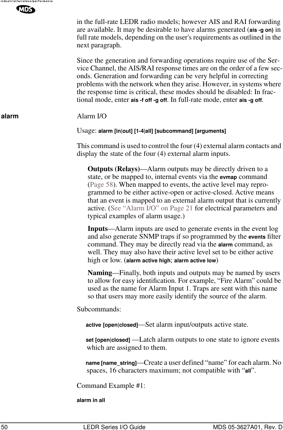 50 LEDR Series I/O Guide MDS 05-3627A01, Rev. Din the full-rate LEDR radio models; however AIS and RAI forwarding are available. It may be desirable to have alarms generated (ais -g on) in full rate models, depending on the user&apos;s requirements as outlined in the next paragraph.Since the generation and forwarding operations require use of the Ser-vice Channel, the AIS/RAI response times are on the order of a few sec-onds. Generation and forwarding can be very helpful in correcting problems with the network when they arise. However, in systems where the response time is critical, these modes should be disabled: In frac-tional mode, enter ais -f off -g off. In full-rate mode, enter ais -g off.alarm Alarm I/OUsage: alarm [in|out] [1-4|all] [subcommand] [arguments]This command is used to control the four (4) external alarm contacts and display the state of the four (4) external alarm inputs.Outputs (Relays)—Alarm outputs may be directly driven to a state, or be mapped to, internal events via the evmap command (Page 58). When mapped to events, the active level may repro-grammed to be either active-open or active-closed. Active means that an event is mapped to an external alarm output that is currently active. (See “Alarm I/O” on Page 21 for electrical parameters and typical examples of alarm usage.)Inputs—Alarm inputs are used to generate events in the event log and also generate SNMP traps if so programmed by the events ﬁlter command. They may be directly read via the alarm command, as well. They may also have their active level set to be either active high or low. (alarm active high; alarm active low) Naming—Finally, both inputs and outputs may be named by users to allow for easy identiﬁcation. For example, “Fire Alarm” could be used as the name for Alarm Input 1. Traps are sent with this name so that users may more easily identify the source of the alarm.Subcommands:     active [open|closed]—Set alarm input/outputs active state.     set [open|closed] —Latch alarm outputs to one state to ignore events which are assigned to them.     name [name_string]—Create a user defined “name” for each alarm. No spaces, 16 characters maximum; not compatible with “all”.Command Example #1:alarm in all