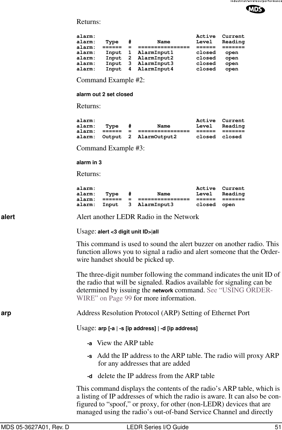 MDS 05-3627A01, Rev. D LEDR Series I/O Guide 51Returns: alarm:                               Active  Currentalarm:   Type   #        Name        Level   Readingalarm:  ======  =  ================  ======  =======alarm:   Input  1  AlarmInput1       closed   openalarm:   Input  2  AlarmInput2       closed   openalarm:   Input  3  AlarmInput3       closed   openalarm:   Input  4  AlarmInput4       closed   open Command Example #2:alarm out 2 set closed Returns: alarm:                               Active  Currentalarm:   Type   #        Name        Level   Readingalarm:  ======  =  ================  ======  =======alarm:  Output  2  AlarmOutput2      closed  closedCommand Example #3: alarm in 3 Returns: alarm:                               Active  Currentalarm:   Type   #        Name        Level   Readingalarm:  ======  =  ================  ======  =======alarm:  Input   3  AlarmInput3       closed  openalert Alert another LEDR Radio in the NetworkUsage: alert &lt;3 digit unit ID&gt;|allThis command is used to sound the alert buzzer on another radio. This function allows you to signal a radio and alert someone that the Order-wire handset should be picked up.The three-digit number following the command indicates the unit ID of the radio that will be signaled. Radios available for signaling can be determined by issuing the network command. See “USING ORDER-WIRE” on Page 99 for more information.arp Address Resolution Protocol (ARP) Setting of Ethernet PortUsage: arp [-a | -s [ip address] | -d [ip address]-a   View the ARP table-s   Add the IP address to the ARP table. The radio will proxy ARP for any addresses that are added-d   delete the IP address from the ARP tableThis command displays the contents of the radio’s ARP table, which is a listing of IP addresses of which the radio is aware. It can also be con-figured to “spoof,” or proxy, for other (non-LEDR) devices that are managed using the radio’s out-of-band Service Channel and directly 
