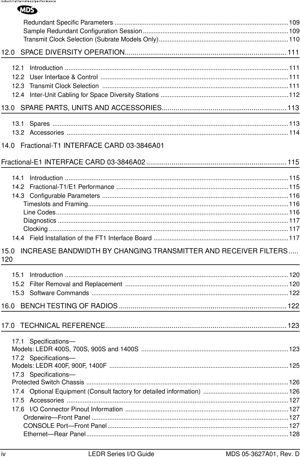  iv LEDR Series I/O Guide MDS 05-3627A01, Rev. DRedundant Speciﬁc Parameters ..................................................................................................109Sample Redundant Conﬁguration Session..................................................................................109Transmit Clock Selection (Subrate Models Only).........................................................................110 12.0   SPACE DIVERSITY OPERATION...................................................................................111 12.1   Introduction ..............................................................................................................................11112.2   User Interface &amp; Control ..........................................................................................................11112.3   Transmit Clock Selection  .........................................................................................................11112.4   Inter-Unit Cabling for Space Diversity Stations ........................................................................112 13.0   SPARE PARTS, UNITS AND ACCESSORIES................................................................113 13.1   Spares  .....................................................................................................................................11313.2   Accessories  .............................................................................................................................114 14.0   Fractional-T1 INTERFACE CARD 03-3846A01 Fractional-E1 INTERFACE CARD 03-3846A02........................................................................115 14.1   Introduction ..............................................................................................................................11514.2   Fractional-T1/E1 Performance .................................................................................................11514.3   Conﬁgurable Parameters .........................................................................................................116Timeslots and Framing.................................................................................................................116Line Codes...................................................................................................................................116Diagnostics ..................................................................................................................................117Clocking .......................................................................................................................................11714.4   Field Installation of the FT1 Interface Board ............................................................................117 15.0   INCREASE BANDWIDTH BY CHANGING TRANSMITTER AND RECEIVER FILTERS..... 120 15.1   Introduction ..............................................................................................................................12015.2   Filter Removal and Replacement  ............................................................................................12015.3   Software Commands ...............................................................................................................122 16.0   BENCH TESTING OF RADIOS ......................................................................................122 17.0   TECHNICAL REFERENCE.............................................................................................123 17.1   Speciﬁcations—Models: LEDR 400S, 700S, 900S and 1400S ...................................................................................12317.2   Speciﬁcations—Models: LEDR 400F, 900F, 1400F .....................................................................................................12517.3   Speciﬁcations—Protected Switch Chassis ..................................................................................................................12617.4   Optional Equipment (Consult factory for detailed information) ................................................12617.5   Accessories  .............................................................................................................................12717.6   I/O Connector Pinout Information ............................................................................................127Orderwire—Front Panel ...............................................................................................................127CONSOLE Port—Front Panel......................................................................................................127Ethernet—Rear Panel..................................................................................................................128