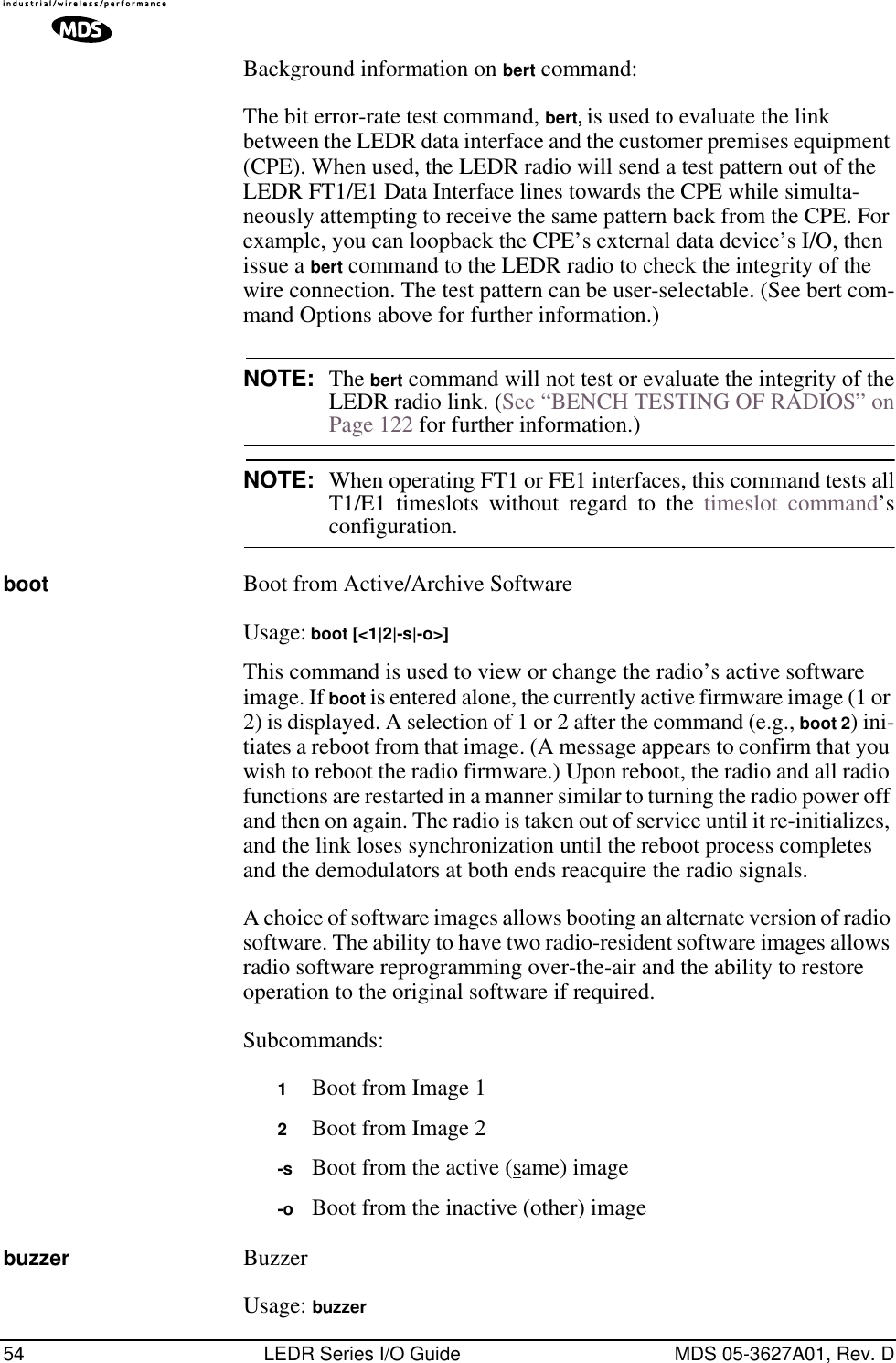 54 LEDR Series I/O Guide MDS 05-3627A01, Rev. DBackground information on bert command:The bit error-rate test command, bert, is used to evaluate the link between the LEDR data interface and the customer premises equipment (CPE). When used, the LEDR radio will send a test pattern out of the LEDR FT1/E1 Data Interface lines towards the CPE while simulta-neously attempting to receive the same pattern back from the CPE. For example, you can loopback the CPE’s external data device’s I/O, then issue a bert command to the LEDR radio to check the integrity of the wire connection. The test pattern can be user-selectable. (See bert com-mand Options above for further information.)NOTE: The bert command will not test or evaluate the integrity of theLEDR radio link. (See “BENCH TESTING OF RADIOS” onPage 122 for further information.)NOTE: When operating FT1 or FE1 interfaces, this command tests allT1/E1 timeslots without regard to the timeslot command’sconfiguration.boot Boot from Active/Archive SoftwareUsage: boot [&lt;1|2|-s|-o&gt;]This command is used to view or change the radio’s active software image. If boot is entered alone, the currently active firmware image (1 or 2) is displayed. A selection of 1 or 2 after the command (e.g., boot 2) ini-tiates a reboot from that image. (A message appears to confirm that you wish to reboot the radio firmware.) Upon reboot, the radio and all radio functions are restarted in a manner similar to turning the radio power off and then on again. The radio is taken out of service until it re-initializes, and the link loses synchronization until the reboot process completes and the demodulators at both ends reacquire the radio signals.A choice of software images allows booting an alternate version of radio software. The ability to have two radio-resident software images allows radio software reprogramming over-the-air and the ability to restore operation to the original software if required.Subcommands:1Boot from Image 12Boot from Image 2-s Boot from the active (same) image-o Boot from the inactive (other) imagebuzzer BuzzerUsage: buzzer