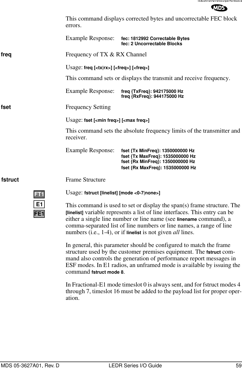 MDS 05-3627A01, Rev. D LEDR Series I/O Guide 59This command displays corrected bytes and uncorrectable FEC block errors.Example Response: fec: 1812992 Correctable Bytesfec: 2 Uncorrectable Blocksfreq Frequency of TX &amp; RX ChannelUsage: freq [&lt;tx|rx&gt;] [&lt;freq&gt;] [&lt;freq&gt;]This command sets or displays the transmit and receive frequency.Example Response: freq {TxFreq}: 942175000 Hzfreq {RxFreq}: 944175000 Hzfset Frequency SettingUsage: fset [&lt;min freq&gt;] [&lt;max freq&gt;]This command sets the absolute frequency limits of the transmitter and receiver.Example Response: fset {Tx MinFreq}: 1350000000 Hzfset {Tx MaxFreq}: 1535000000 Hzfset {Rx MinFreq}: 1350000000 Hzfset {Rx MaxFreq}: 1535000000 Hzfstruct Frame Structure Usage: fstruct [linelist] [mode &lt;0-7|none&gt;]This command is used to set or display the span(s) frame structure. The [linelist] variable represents a list of line interfaces. This entry can be either a single line number or line name (see linename command), a comma-separated list of line numbers or line names, a range of line numbers (i.e., 1-4), or if linelist is not given all lines. In general, this parameter should be configured to match the frame structure used by the customer premises equipment. The fstruct com-mand also controls the generation of performance report messages in ESF modes. In E1 radios, an unframed mode is available by issuing the command fstruct mode 8.In Fractional-E1 mode timeslot 0 is always sent, and for fstruct modes 4 through 7, timeslot 16 must be added to the payload list for proper oper-ation.E1FT1FE1