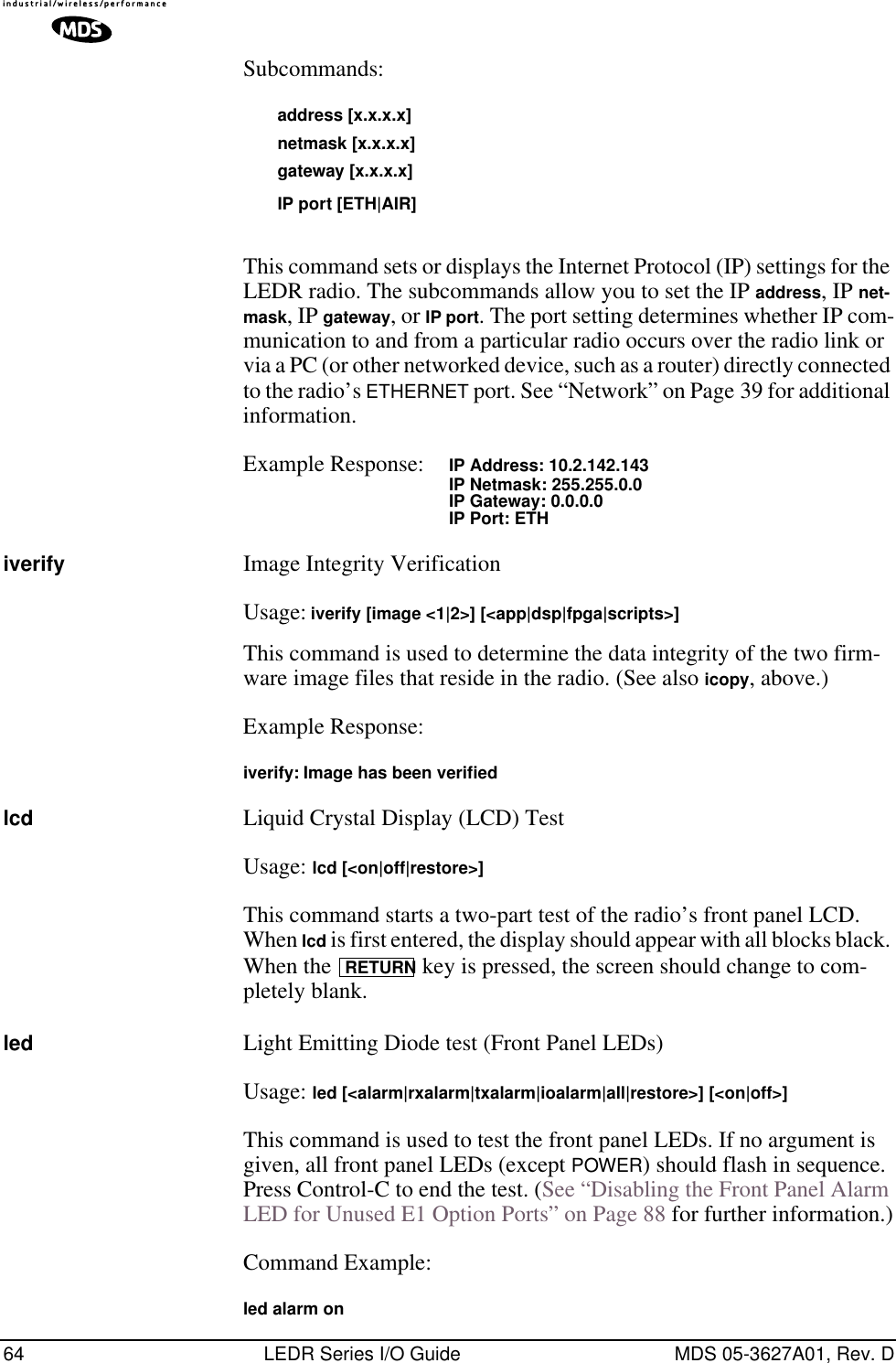 64 LEDR Series I/O Guide MDS 05-3627A01, Rev. DSubcommands: address [x.x.x.x]netmask [x.x.x.x]gateway [x.x.x.x]IP port [ETH|AIR]This command sets or displays the Internet Protocol (IP) settings for the LEDR radio. The subcommands allow you to set the IP address, IP net-mask, IP gateway, or IP port. The port setting determines whether IP com-munication to and from a particular radio occurs over the radio link or via a PC (or other networked device, such as a router) directly connected to the radio’s ETHERNET port. See “Network” on Page 39 for additional information.Example Response: IP Address: 10.2.142.143IP Netmask: 255.255.0.0IP Gateway: 0.0.0.0IP Port: ETHiverify Image Integrity VerificationUsage: iverify [image &lt;1|2&gt;] [&lt;app|dsp|fpga|scripts&gt;]This command is used to determine the data integrity of the two firm-ware image files that reside in the radio. (See also icopy, above.)Example Response:iverify: Image has been veriﬁedlcd Liquid Crystal Display (LCD) TestUsage: lcd [&lt;on|off|restore&gt;]This command starts a two-part test of the radio’s front panel LCD. When lcd is first entered, the display should appear with all blocks black. When the   key is pressed, the screen should change to com-pletely blank.led Light Emitting Diode test (Front Panel LEDs)Usage: led [&lt;alarm|rxalarm|txalarm|ioalarm|all|restore&gt;] [&lt;on|off&gt;]This command is used to test the front panel LEDs. If no argument is given, all front panel LEDs (except POWER) should flash in sequence. Press Control-C to end the test. (See “Disabling the Front Panel Alarm LED for Unused E1 Option Ports” on Page 88 for further information.)Command Example:led alarm onRETURN