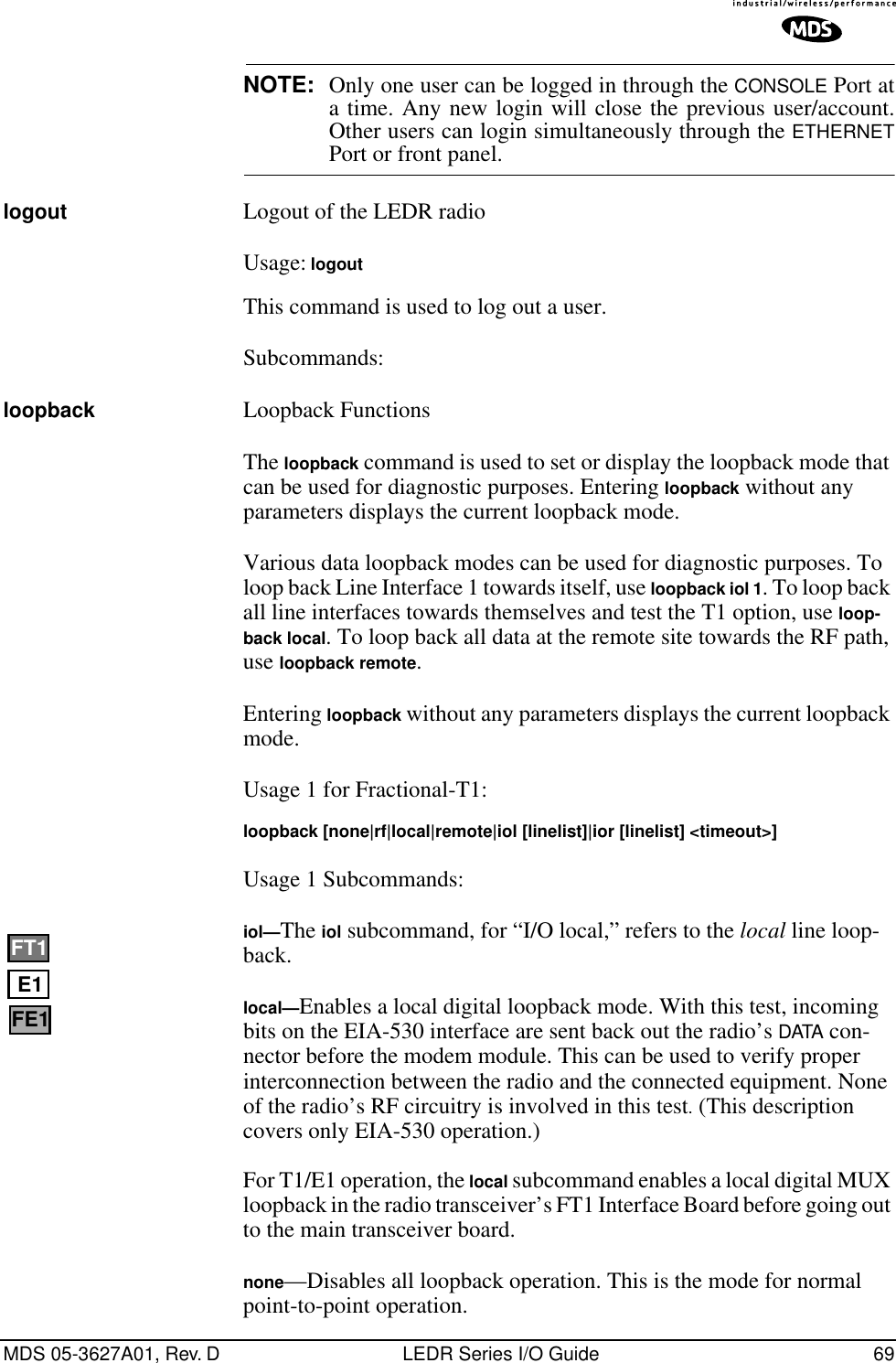 MDS 05-3627A01, Rev. D LEDR Series I/O Guide 69NOTE: Only one user can be logged in through the CONSOLE Port ata time. Any new login will close the previous user/account.Other users can login simultaneously through the ETHERNETPort or front panel.logout Logout of the LEDR radioUsage: logoutThis command is used to log out a user. Subcommands:loopback Loopback Functions The loopback command is used to set or display the loopback mode that can be used for diagnostic purposes. Entering loopback without any parameters displays the current loopback mode.Various data loopback modes can be used for diagnostic purposes. To loop back Line Interface 1 towards itself, use loopback iol 1. To loop back all line interfaces towards themselves and test the T1 option, use loop-back local. To loop back all data at the remote site towards the RF path, use loopback remote. Entering loopback without any parameters displays the current loopback mode.Usage 1 for Fractional-T1: loopback [none|rf|local|remote|iol [linelist]|ior [linelist] &lt;timeout&gt;]Usage 1 Subcommands:iol—The iol subcommand, for “I/O local,” refers to the local line loop-back.local—Enables a local digital loopback mode. With this test, incoming bits on the EIA-530 interface are sent back out the radio’s DATA con-nector before the modem module. This can be used to verify proper interconnection between the radio and the connected equipment. None of the radio’s RF circuitry is involved in this test. (This description covers only EIA-530 operation.) For T1/E1 operation, the local subcommand enables a local digital MUX loopback in the radio transceiver’s FT1 Interface Board before going out to the main transceiver board.none—Disables all loopback operation. This is the mode for normal point-to-point operation. E1FT1FE1