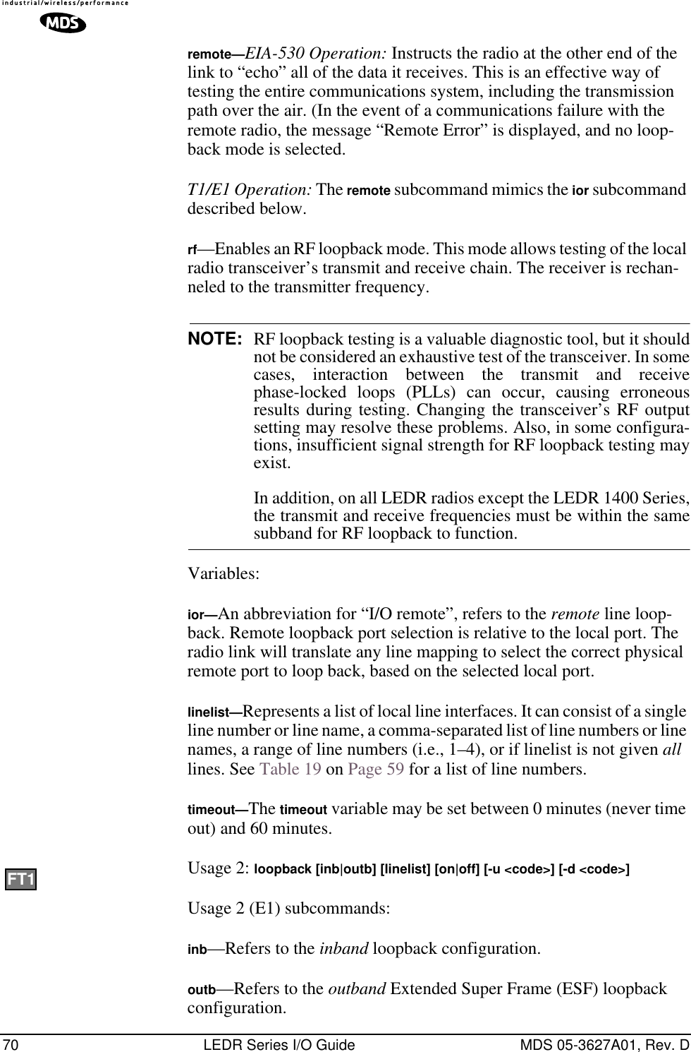 70 LEDR Series I/O Guide MDS 05-3627A01, Rev. Dremote—EIA-530 Operation: Instructs the radio at the other end of the link to “echo” all of the data it receives. This is an effective way of testing the entire communications system, including the transmission path over the air. (In the event of a communications failure with the remote radio, the message “Remote Error” is displayed, and no loop-back mode is selected. T1/E1 Operation: The remote subcommand mimics the ior subcommand described below.rf—Enables an RF loopback mode. This mode allows testing of the local radio transceiver’s transmit and receive chain. The receiver is rechan-neled to the transmitter frequency.NOTE: RF loopback testing is a valuable diagnostic tool, but it shouldnot be considered an exhaustive test of the transceiver. In somecases, interaction between the transmit and receivephase-locked loops (PLLs) can occur, causing erroneousresults during testing. Changing the transceiver’s RF outputsetting may resolve these problems. Also, in some configura-tions, insufficient signal strength for RF loopback testing mayexist.In addition, on all LEDR radios except the LEDR 1400 Series,the transmit and receive frequencies must be within the samesubband for RF loopback to function.Variables:ior—An abbreviation for “I/O remote”, refers to the remote line loop-back. Remote loopback port selection is relative to the local port. The radio link will translate any line mapping to select the correct physical remote port to loop back, based on the selected local port.linelist—Represents a list of local line interfaces. It can consist of a single line number or line name, a comma-separated list of line numbers or line names, a range of line numbers (i.e., 1–4), or if linelist is not given all lines. See Table 19 on Page 59 for a list of line numbers.timeout—The timeout variable may be set between 0 minutes (never time out) and 60 minutes.Usage 2: loopback [inb|outb] [linelist] [on|off] [-u &lt;code&gt;] [-d &lt;code&gt;] Usage 2 (E1) subcommands:inb—Refers to the inband loopback configuration.outb—Refers to the outband Extended Super Frame (ESF) loopback configuration.FT1