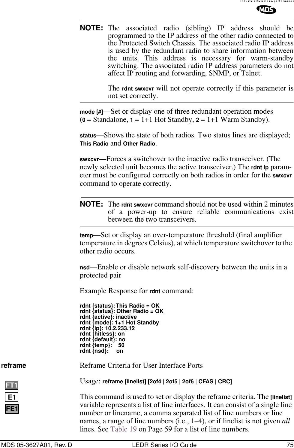 MDS 05-3627A01, Rev. D LEDR Series I/O Guide 75NOTE: The associated radio (sibling) IP address should beprogrammed to the IP address of the other radio connected tothe Protected Switch Chassis. The associated radio IP addressis used by the redundant radio to share information betweenthe units. This address is necessary for warm-standbyswitching. The associated radio IP address parameters do notaffect IP routing and forwarding, SNMP, or Telnet.The rdnt swxcvr will not operate correctly if this parameter isnot set correctly.mode [#]—Set or display one of three redundant operation modes (0 = Standalone, 1 = 1+1 Hot Standby, 2 = 1+1 Warm Standby).status—Shows the state of both radios. Two status lines are displayed; This Radio and Other Radio.swxcvr—Forces a switchover to the inactive radio transceiver. (The newly selected unit becomes the active transceiver.) The rdnt ip param-eter must be configured correctly on both radios in order for the swxcvr command to operate correctly.NOTE: The rdnt swxcvr command should not be used within 2 minutesof a power-up to ensure reliable communications existbetween the two transceivers.temp—Set or display an over-temperature threshold (final amplifier temperature in degrees Celsius), at which temperature switchover to the other radio occurs.nsd—Enable or disable network self-discovery between the units in a protected pairExample Response for rdnt command:rdnt {status}: This Radio = OKrdnt {status}: Other Radio = OKrdnt {active}: inactiverdnt {mode}: 1+1 Hot Standbyrdnt {ip}: 10.2.233.12rdnt {hitless}: onrdnt {default}: nordnt {temp}:    50rdnt {nsd}:     onreframe Reframe Criteria for User Interface Ports Usage: reframe [linelist] [2of4 | 2of5 | 2of6 | CFAS | CRC]This command is used to set or display the reframe criteria. The [linelist] variable represents a list of line interfaces. It can consist of a single line number or linename, a comma separated list of line numbers or line names, a range of line numbers (i.e., 1–4), or if linelist is not given all lines. See Table 19 on Page 59 for a list of line numbers.E1FT1FE1
