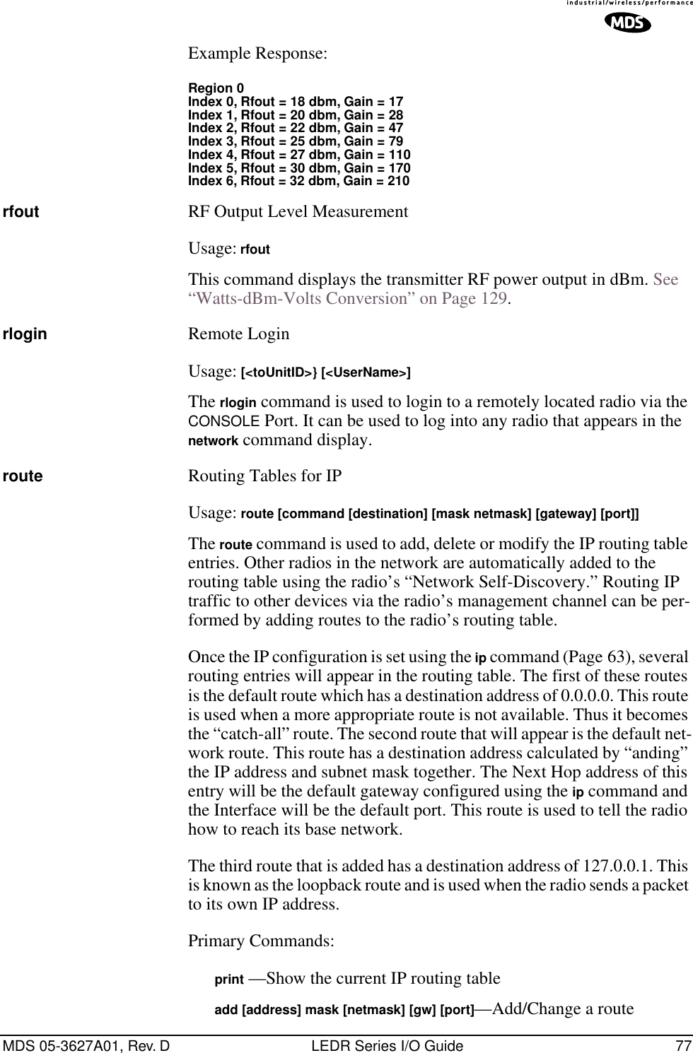 MDS 05-3627A01, Rev. D LEDR Series I/O Guide 77Example Response:Region 0Index 0, Rfout = 18 dbm, Gain = 17Index 1, Rfout = 20 dbm, Gain = 28Index 2, Rfout = 22 dbm, Gain = 47Index 3, Rfout = 25 dbm, Gain = 79Index 4, Rfout = 27 dbm, Gain = 110Index 5, Rfout = 30 dbm, Gain = 170Index 6, Rfout = 32 dbm, Gain = 210rfout RF Output Level MeasurementUsage: rfoutThis command displays the transmitter RF power output in dBm. See “Watts-dBm-Volts Conversion” on Page 129.rlogin Remote LoginUsage: [&lt;toUnitID&gt;} [&lt;UserName&gt;]The rlogin command is used to login to a remotely located radio via the CONSOLE Port. It can be used to log into any radio that appears in the network command display.route Routing Tables for IPUsage: route [command [destination] [mask netmask] [gateway] [port]]The route command is used to add, delete or modify the IP routing table entries. Other radios in the network are automatically added to the routing table using the radio’s “Network Self-Discovery.” Routing IP traffic to other devices via the radio’s management channel can be per-formed by adding routes to the radio’s routing table.Once the IP configuration is set using the ip command (Page 63), several routing entries will appear in the routing table. The first of these routes is the default route which has a destination address of 0.0.0.0. This route is used when a more appropriate route is not available. Thus it becomes the “catch-all” route. The second route that will appear is the default net-work route. This route has a destination address calculated by “anding” the IP address and subnet mask together. The Next Hop address of this entry will be the default gateway configured using the ip command and the Interface will be the default port. This route is used to tell the radio how to reach its base network.The third route that is added has a destination address of 127.0.0.1. This is known as the loopback route and is used when the radio sends a packet to its own IP address.Primary Commands:print —Show the current IP routing tableadd [address] mask [netmask] [gw] [port]—Add/Change a route
