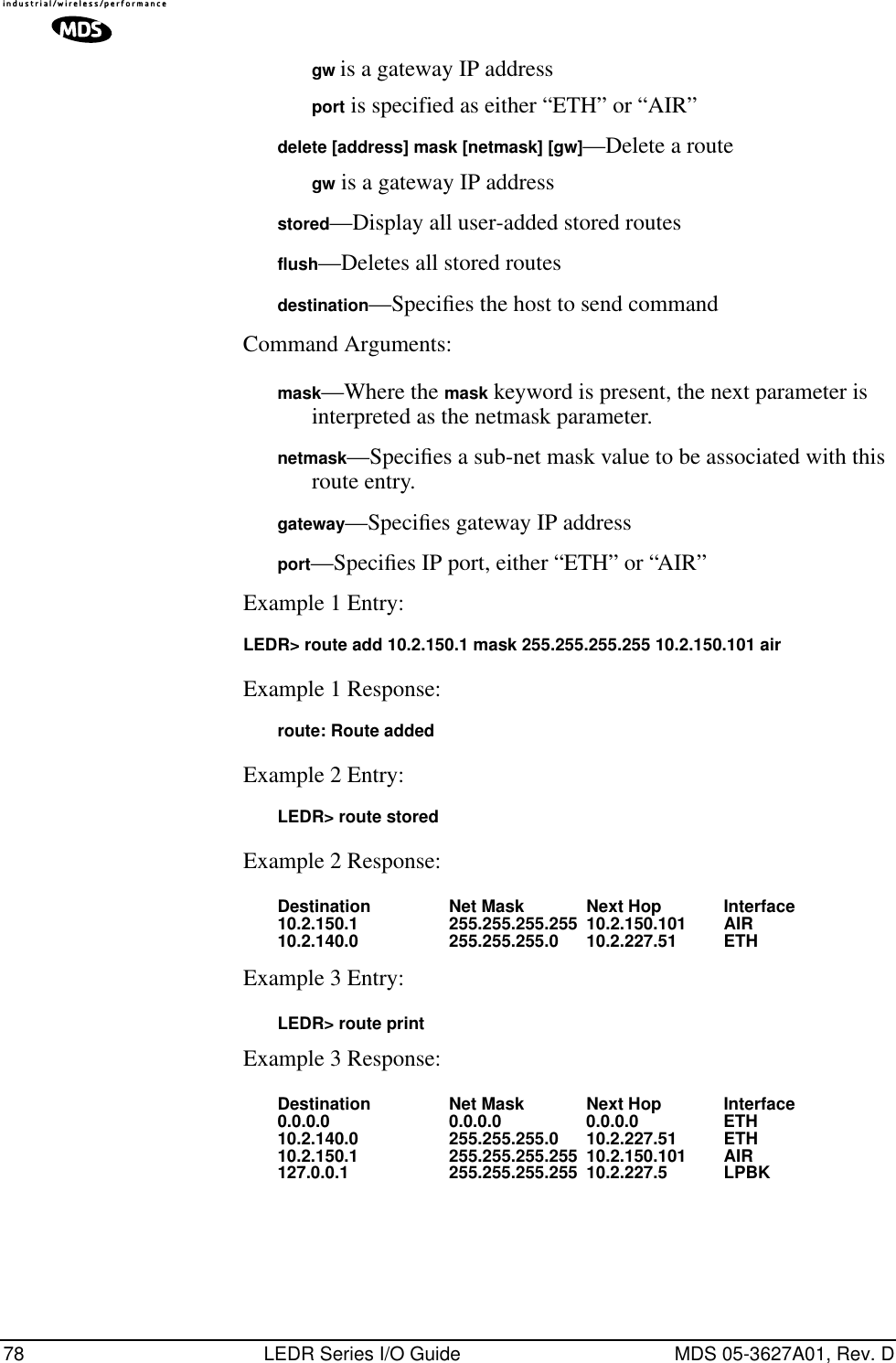 78 LEDR Series I/O Guide MDS 05-3627A01, Rev. Dgw is a gateway IP addressport is specified as either “ETH” or “AIR”delete [address] mask [netmask] [gw]—Delete a routegw is a gateway IP addressstored—Display all user-added stored routesflush—Deletes all stored routesdestination—Speciﬁes the host to send commandCommand Arguments:mask—Where the mask keyword is present, the next parameter is interpreted as the netmask parameter.netmask—Speciﬁes a sub-net mask value to be associated with this route entry.gateway—Speciﬁes gateway IP addressport—Speciﬁes IP port, either “ETH” or “AIR”Example 1 Entry:LEDR&gt; route add 10.2.150.1 mask 255.255.255.255 10.2.150.101 airExample 1 Response:route: Route addedExample 2 Entry: LEDR&gt; route storedExample 2 Response:Destination Net Mask Next Hop Interface10.2.150.1 255.255.255.255 10.2.150.101 AIR10.2.140.0 255.255.255.0 10.2.227.51 ETHExample 3 Entry:LEDR&gt; route printExample 3 Response:Destination Net Mask Next Hop Interface0.0.0.0 0.0.0.0 0.0.0.0 ETH10.2.140.0 255.255.255.0 10.2.227.51 ETH10.2.150.1 255.255.255.255 10.2.150.101 AIR127.0.0.1 255.255.255.255 10.2.227.5 LPBK