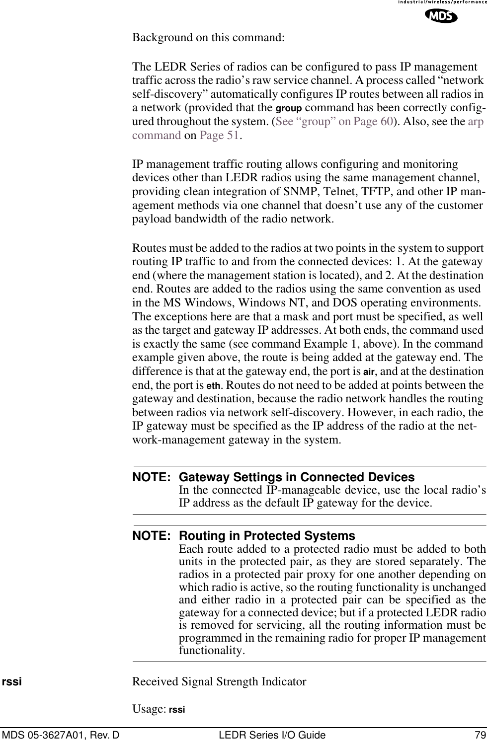 MDS 05-3627A01, Rev. D LEDR Series I/O Guide 79Background on this command:The LEDR Series of radios can be configured to pass IP management traffic across the radio’s raw service channel. A process called “network self-discovery” automatically configures IP routes between all radios in a network (provided that the group command has been correctly config-ured throughout the system. (See “group” on Page 60). Also, see the arp command on Page 51.IP management traffic routing allows configuring and monitoring devices other than LEDR radios using the same management channel, providing clean integration of SNMP, Telnet, TFTP, and other IP man-agement methods via one channel that doesn’t use any of the customer payload bandwidth of the radio network.Routes must be added to the radios at two points in the system to support routing IP traffic to and from the connected devices: 1. At the gateway end (where the management station is located), and 2. At the destination end. Routes are added to the radios using the same convention as used in the MS Windows, Windows NT, and DOS operating environments. The exceptions here are that a mask and port must be specified, as well as the target and gateway IP addresses. At both ends, the command used is exactly the same (see command Example 1, above). In the command example given above, the route is being added at the gateway end. The difference is that at the gateway end, the port is air, and at the destination end, the port is eth. Routes do not need to be added at points between the gateway and destination, because the radio network handles the routing between radios via network self-discovery. However, in each radio, the IP gateway must be specified as the IP address of the radio at the net-work-management gateway in the system.NOTE: Gateway Settings in Connected Devices In the connected IP-manageable device, use the local radio’sIP address as the default IP gateway for the device.NOTE: Routing in Protected Systems Each route added to a protected radio must be added to bothunits in the protected pair, as they are stored separately. Theradios in a protected pair proxy for one another depending onwhich radio is active, so the routing functionality is unchangedand either radio in a protected pair can be specified as thegateway for a connected device; but if a protected LEDR radiois removed for servicing, all the routing information must beprogrammed in the remaining radio for proper IP managementfunctionality.rssi Received Signal Strength IndicatorUsage: rssi