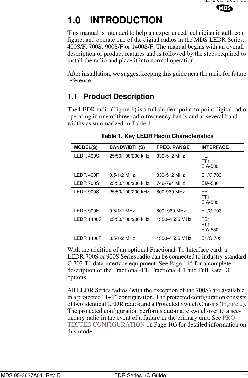 MDS 05-3627A01, Rev. D LEDR Series I/O Guide 1 1.0 INTRODUCTION This manual is intended to help an experienced technician install, con-figure, and operate one of the digital radios in the MDS LEDR Series: 400S/F, 700S, 900S/F or 1400S/F. The manual begins with an overall description of product features and is followed by the steps required to install the radio and place it into normal operation.After installation, we suggest keeping this guide near the radio for future reference. 1.1 Product Description The LEDR radio (Figure 1) is a full-duplex, point-to-point digital radio operating in one of three radio frequency bands and at several band-widths as summarized in Table 1.With the addition of an optional Fractional-T1 Interface card, a LEDR 700S or 900S Series radio can be connected to industry-standard G.703 T1 data interface equipment. See Page 115 for a complete description of the Fractional-T1, Fractional-E1 and Full Rate E1 options.All LEDR Series radios (with the exception of the 700S) are available in a protected “1+1” configuration. The protected configuration consists of two identical LEDR radios and a Protected Switch Chassis (Figure 2). The protected configuration performs automatic switchover to a sec-ondary radio in the event of a failure in the primary unit. See PRO-TECTED CONFIGURATION on Page 103 for detailed information on this mode. Table 1. Key LEDR Radio Characteristics MODEL(S) BANDWIDTH(S) FREQ. RANGE INTERFACE LEDR 400S 25/50/100/200 kHz 330-512 MHz FE1FT1EIA-530LEDR 400F 0.5/1/2 MHz 330-512 MHz E1/G.703LEDR 700S 25/50/100/200 kHz 746-794 MHz EIA-530LEDR 900S 25/50/100/200 kHz 800-960 MHz FE1FT1EIA-530LEDR 900F 0.5/1/2 MHz 800–960 MHz E1/G.703LEDR 1400S 25/50/100/200 kHz 1350–1535 MHz FE1FT1EIA-530LEDR 1400F 0.5/1/2 MHz 1350–1535 MHz E1/G.703