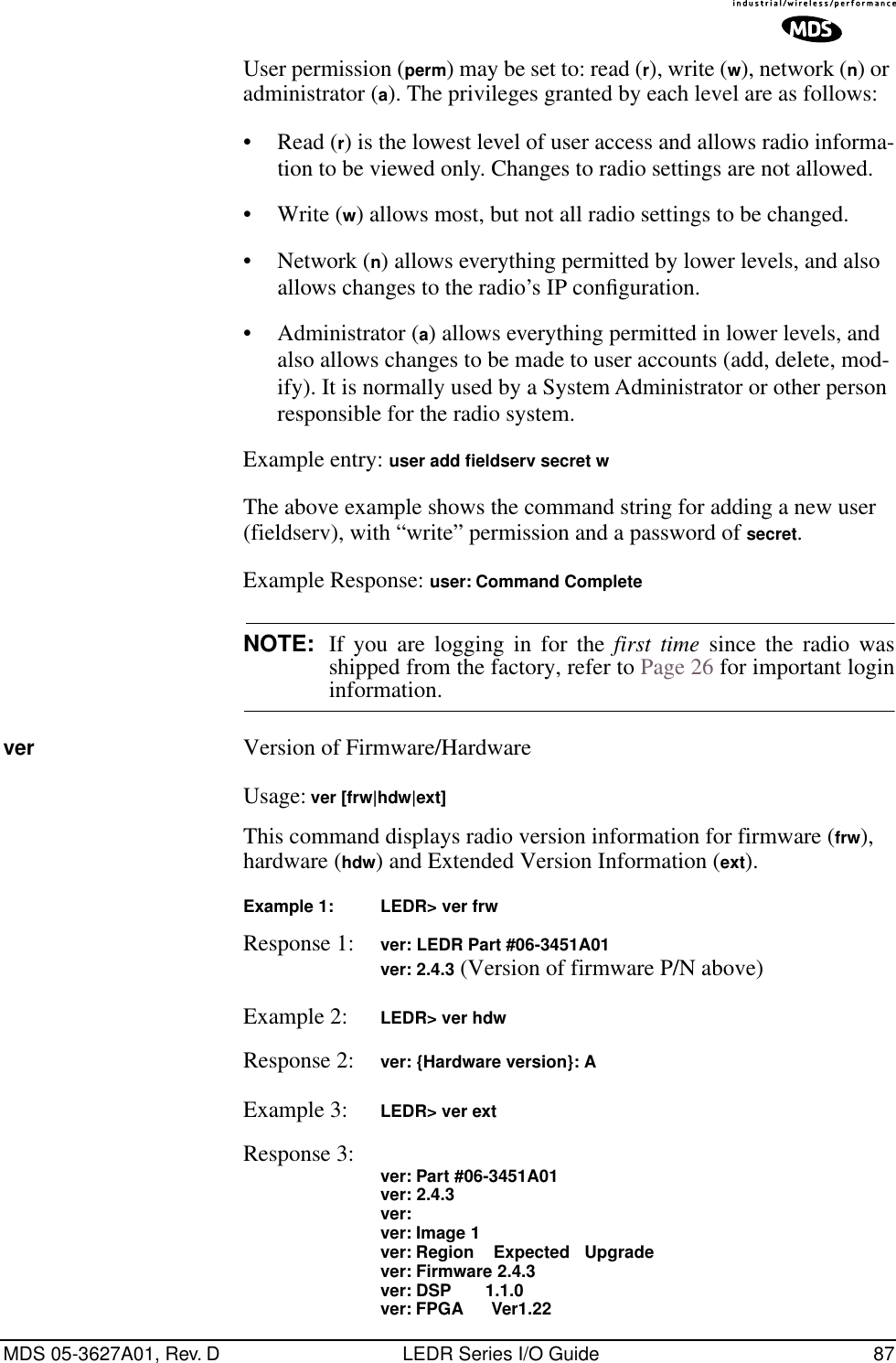 MDS 05-3627A01, Rev. D LEDR Series I/O Guide 87User permission (perm) may be set to: read (r), write (w), network (n) or administrator (a). The privileges granted by each level are as follows:• Read (r) is the lowest level of user access and allows radio informa-tion to be viewed only. Changes to radio settings are not allowed.• Write (w) allows most, but not all radio settings to be changed.• Network (n) allows everything permitted by lower levels, and also allows changes to the radio’s IP conﬁguration.• Administrator (a) allows everything permitted in lower levels, and also allows changes to be made to user accounts (add, delete, mod-ify). It is normally used by a System Administrator or other person responsible for the radio system.Example entry: user add ﬁeldserv secret wThe above example shows the command string for adding a new user (fieldserv), with “write” permission and a password of secret.Example Response: user: Command CompleteNOTE: If you are logging in for the first time since the radio wasshipped from the factory, refer to Page 26 for important logininformation.ver Version of Firmware/HardwareUsage: ver [frw|hdw|ext]This command displays radio version information for firmware (frw), hardware (hdw) and Extended Version Information (ext).Example 1: LEDR&gt; ver frwResponse 1: ver: LEDR Part #06-3451A01ver: 2.4.3 (Version of firmware P/N above)Example 2: LEDR&gt; ver hdwResponse 2: ver: {Hardware version}: AExample 3: LEDR&gt; ver extResponse 3: ver: Part #06-3451A01ver: 2.4.3ver:ver: Image 1ver: Region    Expected   Upgradever: Firmware 2.4.3ver: DSP       1.1.0ver: FPGA      Ver1.22