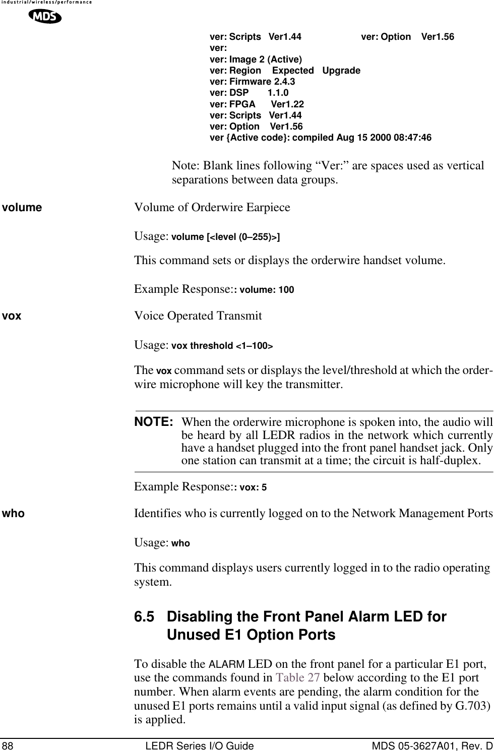 88 LEDR Series I/O Guide MDS 05-3627A01, Rev. Dver: Scripts   Ver1.44 ver: Option    Ver1.56ver:ver: Image 2 (Active)ver: Region    Expected   Upgradever: Firmware 2.4.3ver: DSP       1.1.0ver: FPGA      Ver1.22ver: Scripts   Ver1.44ver: Option    Ver1.56ver {Active code}: compiled Aug 15 2000 08:47:46Note: Blank lines following “Ver:” are spaces used as vertical separations between data groups.volume Volume of Orderwire EarpieceUsage: volume [&lt;level (0–255)&gt;]This command sets or displays the orderwire handset volume.Example Response:: volume: 100vox Voice Operated TransmitUsage: vox threshold &lt;1–100&gt;The vox command sets or displays the level/threshold at which the order-wire microphone will key the transmitter.NOTE: When the orderwire microphone is spoken into, the audio willbe heard by all LEDR radios in the network which currentlyhave a handset plugged into the front panel handset jack. Onlyone station can transmit at a time; the circuit is half-duplex.Example Response:: vox: 5who Identifies who is currently logged on to the Network Management PortsUsage: whoThis command displays users currently logged in to the radio operating system.6.5 Disabling the Front Panel Alarm LED for Unused E1 Option PortsTo disable the ALARM LED on the front panel for a particular E1 port, use the commands found in Table 27 below according to the E1 port number. When alarm events are pending, the alarm condition for the unused E1 ports remains until a valid input signal (as defined by G.703) is applied. 
