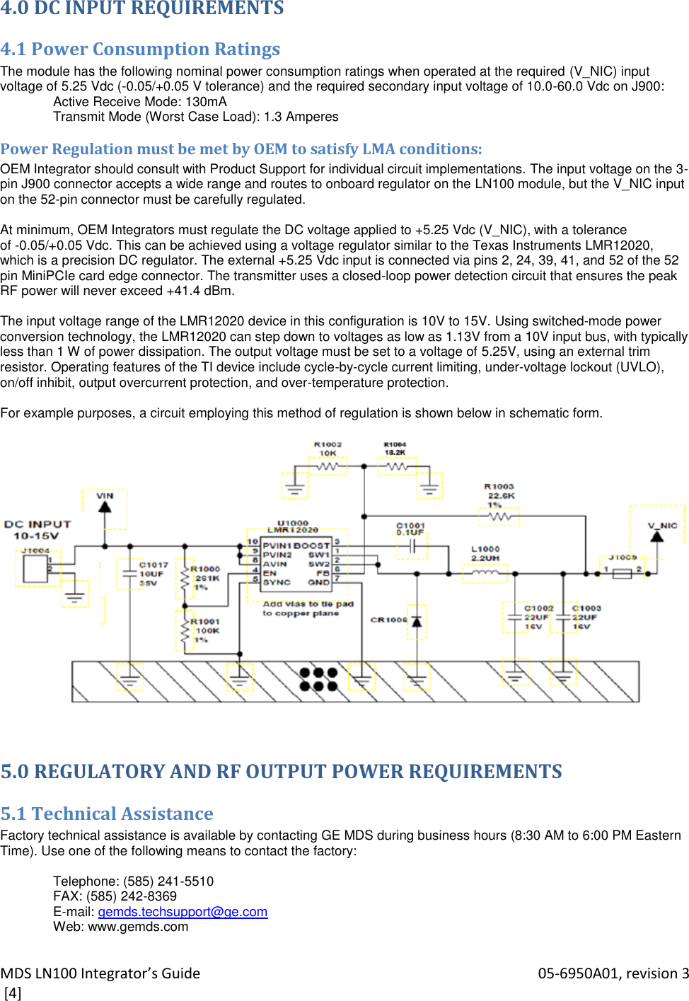 MDS LN100 Integrator’s Guide    05-6950A01, revision 3  [4] 4.0 DC INPUT REQUIREMENTS 4.1 Power Consumption Ratings The module has the following nominal power consumption ratings when operated at the required (V_NIC) input voltage of 5.25 Vdc (-0.05/+0.05 V tolerance) and the required secondary input voltage of 10.0-60.0 Vdc on J900: Active Receive Mode: 130mA Transmit Mode (Worst Case Load): 1.3 Amperes Power Regulation must be met by OEM to satisfy LMA conditions: OEM Integrator should consult with Product Support for individual circuit implementations. The input voltage on the 3-pin J900 connector accepts a wide range and routes to onboard regulator on the LN100 module, but the V_NIC input on the 52-pin connector must be carefully regulated.  At minimum, OEM Integrators must regulate the DC voltage applied to +5.25 Vdc (V_NIC), with a tolerance of -0.05/+0.05 Vdc. This can be achieved using a voltage regulator similar to the Texas Instruments LMR12020, which is a precision DC regulator. The external +5.25 Vdc input is connected via pins 2, 24, 39, 41, and 52 of the 52 pin MiniPCIe card edge connector. The transmitter uses a closed-loop power detection circuit that ensures the peak RF power will never exceed +41.4 dBm.  The input voltage range of the LMR12020 device in this configuration is 10V to 15V. Using switched-mode power conversion technology, the LMR12020 can step down to voltages as low as 1.13V from a 10V input bus, with typically less than 1 W of power dissipation. The output voltage must be set to a voltage of 5.25V, using an external trim resistor. Operating features of the TI device include cycle-by-cycle current limiting, under-voltage lockout (UVLO), on/off inhibit, output overcurrent protection, and over-temperature protection.  For example purposes, a circuit employing this method of regulation is shown below in schematic form.    5.0 REGULATORY AND RF OUTPUT POWER REQUIREMENTS 5.1 Technical Assistance Factory technical assistance is available by contacting GE MDS during business hours (8:30 AM to 6:00 PM Eastern Time). Use one of the following means to contact the factory:  Telephone: (585) 241-5510 FAX: (585) 242-8369 E-mail: gemds.techsupport@ge.com Web: www.gemds.com 