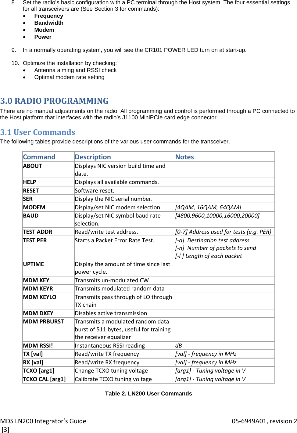 MDSLN200Integrator’sGuide 05‐6949A01,revision2[3]8.  Set the radio’s basic configuration with a PC terminal through the Host system. The four essential settings for all transceivers are (See Section 3 for commands):  Frequency  Bandwidth  Modem  Power  9.  In a normally operating system, you will see the CR101 POWER LED turn on at start-up.  10.  Optimize the installation by checking:   Antenna aiming and RSSI check  Optimal modem rate setting 3.0RADIOPROGRAMMINGThere are no manual adjustments on the radio. All programming and control is performed through a PC connected to the Host platform that interfaces with the radio’s J1100 MiniPCIe card edge connector. 3.1UserCommandsThe following tables provide descriptions of the various user commands for the transceiver.  CommandDescriptionNotesABOUTDisplaysNICversionbuildtimeanddate.HELPDisplaysallavailablecommands.RESETSoftwarereset.SERDisplaytheNICserialnumber.MODEMDisplay/setNICmodemselection. [4QAM,16QAM,64QAM]BAUDDisplay/setNICsymbolbaudrateselection.[4800,9600,10000,16000,20000]TESTADDRRead/writetestaddress. [0‐7]Addressusedfortests(e.g.PER)TESTPERStartsaPacketErrorRateTest. [‐a]Destinationtestaddress[‐n]Numberofpacketstosend[‐l]LengthofeachpacketUPTIMEDisplaytheamountoftimesincelastpowercycle.MDMKEYTransmitsun‐modulatedCWMDMKEYRTransmitsmodulatedrandomdataMDMKEYLOTransmitspassthroughofLOthroughTXchainMDMDKEYDisablesactivetransmissionMDMPRBURSTTransmitsamodulatedrandomdataburstof511bytes,usefulfortrainingthereceiverequalizerMDMRSSI!InstantaneousRSSIreading dBTX[val]Read/writeTXfrequency [val]‐ frequencyinMHzRX[val]Read/writeRXfrequency [val]‐ frequencyinMHzTCXO[arg1]ChangeTCXOtuningvoltage [arg1]‐ TuningvoltageinVTCXOCAL[arg1]CalibrateTCXOtuningvoltage [arg1]‐ TuningvoltageinV Table 2. LN200 User Commands  