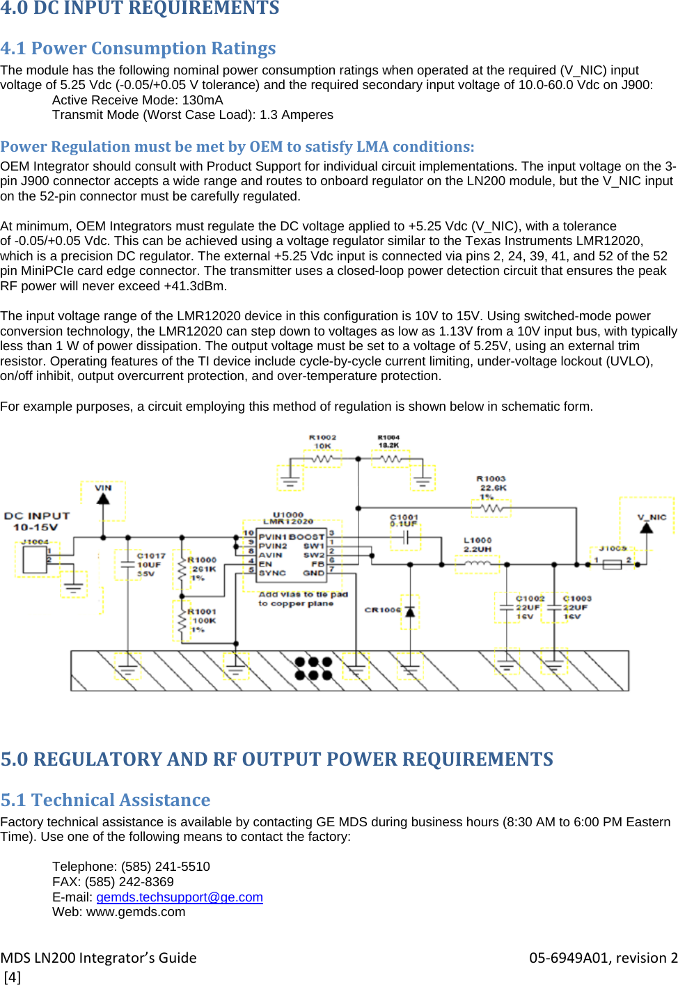 MDSLN200Integrator’sGuide 05‐6949A01,revision2[4]4.0DCINPUTREQUIREMENTS4.1PowerConsumptionRatingsThe module has the following nominal power consumption ratings when operated at the required (V_NIC) input voltage of 5.25 Vdc (-0.05/+0.05 V tolerance) and the required secondary input voltage of 10.0-60.0 Vdc on J900: Active Receive Mode: 130mA Transmit Mode (Worst Case Load): 1.3 Amperes PowerRegulationmustbemetbyOEMtosatisfyLMAconditions:OEM Integrator should consult with Product Support for individual circuit implementations. The input voltage on the 3-pin J900 connector accepts a wide range and routes to onboard regulator on the LN200 module, but the V_NIC input on the 52-pin connector must be carefully regulated.  At minimum, OEM Integrators must regulate the DC voltage applied to +5.25 Vdc (V_NIC), with a tolerance of -0.05/+0.05 Vdc. This can be achieved using a voltage regulator similar to the Texas Instruments LMR12020, which is a precision DC regulator. The external +5.25 Vdc input is connected via pins 2, 24, 39, 41, and 52 of the 52 pin MiniPCIe card edge connector. The transmitter uses a closed-loop power detection circuit that ensures the peak RF power will never exceed +41.3dBm.  The input voltage range of the LMR12020 device in this configuration is 10V to 15V. Using switched-mode power conversion technology, the LMR12020 can step down to voltages as low as 1.13V from a 10V input bus, with typically less than 1 W of power dissipation. The output voltage must be set to a voltage of 5.25V, using an external trim resistor. Operating features of the TI device include cycle-by-cycle current limiting, under-voltage lockout (UVLO), on/off inhibit, output overcurrent protection, and over-temperature protection.  For example purposes, a circuit employing this method of regulation is shown below in schematic form.    5.0REGULATORYANDRFOUTPUTPOWERREQUIREMENTS5.1TechnicalAssistanceFactory technical assistance is available by contacting GE MDS during business hours (8:30 AM to 6:00 PM Eastern Time). Use one of the following means to contact the factory:  Telephone: (585) 241-5510 FAX: (585) 242-8369 E-mail: gemds.techsupport@ge.com Web: www.gemds.com 