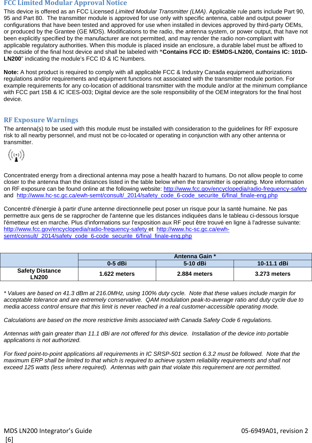 MDSLN200Integrator’sGuide 05‐6949A01,revision2[6]FCCLimitedModularApprovalNoticeThis device is offered as an FCC Licensed Limited Modular Transmitter (LMA). Applicable rule parts include Part 90, 95 and Part 80.  The transmitter module is approved for use only with specific antenna, cable and output power configurations that have been tested and approved for use when installed in devices approved by third-party OEMs, or produced by the Grantee (GE MDS). Modifications to the radio, the antenna system, or power output, that have not been explicitly specified by the manufacturer are not permitted, and may render the radio non-compliant with applicable regulatory authorities. When this module is placed inside an enclosure, a durable label must be affixed to the outside of the final host device and shall be labeled with “Contains FCC ID: E5MDS-LN200, Contains IC: 101D-LN200” indicating the module’s FCC ID &amp; IC Numbers.  Note: A host product is required to comply with all applicable FCC &amp; Industry Canada equipment authorizations regulations and/or requirements and equipment functions not associated with the transmitter module portion. For example requirements for any co-location of additional transmitter with the module and/or at the minimum compliance with FCC part 15B &amp; IC ICES-003; Digital device are the sole responsibility of the OEM integrators for the final host device.  RFExposureWarningsThe antenna(s) to be used with this module must be installed with consideration to the guidelines for RF exposure  risk to all nearby personnel, and must not be co-located or operating in conjunction with any other antenna or transmitter.   Concentrated energy from a directional antenna may pose a health hazard to humans. Do not allow people to come closer to the antenna than the distances listed in the table below when the transmitter is operating. More information on RF exposure can be found online at the following website: http://www.fcc.gov/encyclopedia/radio-frequency-safety and  http://www.hc-sc.gc.ca/ewh-semt/consult/_2014/safety_code_6-code_securite_6/final_finale-eng.php  Concentré d&apos;énergie à partir d&apos;une antenne directionnelle peut poser un risque pour la santé humaine. Ne pas permettre aux gens de se rapprocher de l&apos;antenne que les distances indiquées dans le tableau ci-dessous lorsque l&apos;émetteur est en marche. Plus d&apos;informations sur l&apos;exposition aux RF peut être trouvé en ligne à l&apos;adresse suivante: http://www.fcc.gov/encyclopedia/radio-frequency-safety et  http://www.hc-sc.gc.ca/ewh-semt/consult/_2014/safety_code_6-code_securite_6/final_finale-eng.php    Antenna Gain *0-5 dBi 5-10 dBi 10-11.1 dBiSafety Distance LN200  1.622 meters  2.884 meters  3.273 meters  * Values are based on 41.3 dBm at 216.0MHz, using 100% duty cycle.  Note that these values include margin for acceptable tolerance and are extremely conservative.  QAM modulation peak-to-average ratio and duty cycle due to media access control ensure that this limit is never reached in a real customer-accessible operating mode.  Calculations are based on the more restrictive limits associated with Canada Safety Code 6 regulations.  Antennas with gain greater than 11.1 dBi are not offered for this device.  Installation of the device into portable applications is not authorized.  For fixed point-to-point applications all requirements in IC SRSP-501 section 6.3.2 must be followed.  Note that the maximum ERP shall be limited to that which is required to achieve system reliability requirements and shall not exceed 125 watts (less where required).  Antennas with gain that violate this requirement are not permitted. 