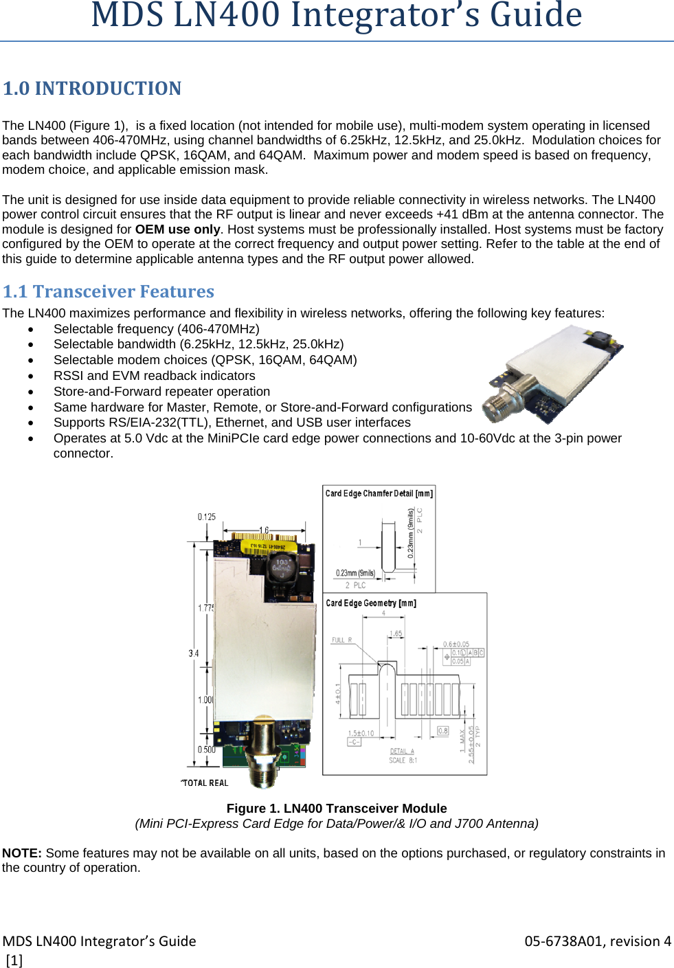 MDSLN400Integrator’sGuide 05‐6738A01,revision4[1]MDSLN400Integrator’sGuide1.0INTRODUCTION The LN400 (Figure 1),  is a fixed location (not intended for mobile use), multi-modem system operating in licensed bands between 406-470MHz, using channel bandwidths of 6.25kHz, 12.5kHz, and 25.0kHz.  Modulation choices for each bandwidth include QPSK, 16QAM, and 64QAM.  Maximum power and modem speed is based on frequency, modem choice, and applicable emission mask.  The unit is designed for use inside data equipment to provide reliable connectivity in wireless networks. The LN400 power control circuit ensures that the RF output is linear and never exceeds +41 dBm at the antenna connector. The module is designed for OEM use only. Host systems must be professionally installed. Host systems must be factory configured by the OEM to operate at the correct frequency and output power setting. Refer to the table at the end of this guide to determine applicable antenna types and the RF output power allowed. 1.1TransceiverFeaturesThe LN400 maximizes performance and flexibility in wireless networks, offering the following key features:   Selectable frequency (406-470MHz)    Selectable bandwidth (6.25kHz, 12.5kHz, 25.0kHz)   Selectable modem choices (QPSK, 16QAM, 64QAM)   RSSI and EVM readback indicators   Store-and-Forward repeater operation   Same hardware for Master, Remote, or Store-and-Forward configurations   Supports RS/EIA-232(TTL), Ethernet, and USB user interfaces   Operates at 5.0 Vdc at the MiniPCIe card edge power connections and 10-60Vdc at the 3-pin power connector.                        Figure 1. LN400 Transceiver Module (Mini PCI-Express Card Edge for Data/Power/&amp; I/O and J700 Antenna)  NOTE: Some features may not be available on all units, based on the options purchased, or regulatory constraints in the country of operation.  