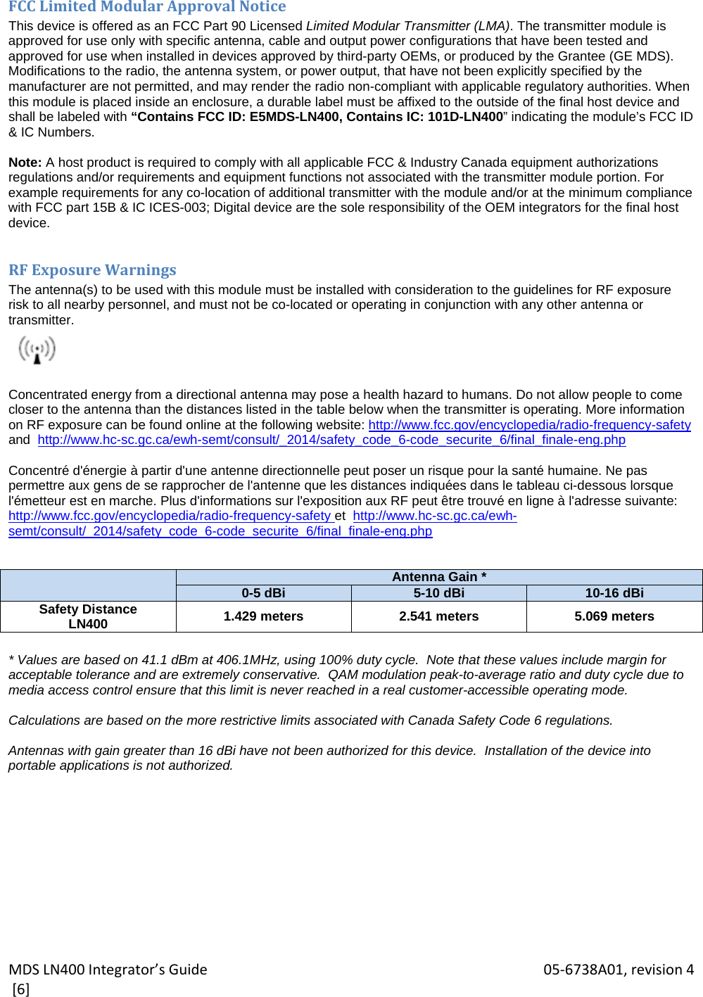 MDSLN400Integrator’sGuide 05‐6738A01,revision4[6]FCCLimitedModularApprovalNoticeThis device is offered as an FCC Part 90 Licensed Limited Modular Transmitter (LMA). The transmitter module is approved for use only with specific antenna, cable and output power configurations that have been tested and approved for use when installed in devices approved by third-party OEMs, or produced by the Grantee (GE MDS). Modifications to the radio, the antenna system, or power output, that have not been explicitly specified by the manufacturer are not permitted, and may render the radio non-compliant with applicable regulatory authorities. When this module is placed inside an enclosure, a durable label must be affixed to the outside of the final host device and shall be labeled with “Contains FCC ID: E5MDS-LN400, Contains IC: 101D-LN400” indicating the module’s FCC ID &amp; IC Numbers.  Note: A host product is required to comply with all applicable FCC &amp; Industry Canada equipment authorizations regulations and/or requirements and equipment functions not associated with the transmitter module portion. For example requirements for any co-location of additional transmitter with the module and/or at the minimum compliance with FCC part 15B &amp; IC ICES-003; Digital device are the sole responsibility of the OEM integrators for the final host device.  RFExposureWarningsThe antenna(s) to be used with this module must be installed with consideration to the guidelines for RF exposure  risk to all nearby personnel, and must not be co-located or operating in conjunction with any other antenna or transmitter.   Concentrated energy from a directional antenna may pose a health hazard to humans. Do not allow people to come closer to the antenna than the distances listed in the table below when the transmitter is operating. More information on RF exposure can be found online at the following website: http://www.fcc.gov/encyclopedia/radio-frequency-safety and  http://www.hc-sc.gc.ca/ewh-semt/consult/_2014/safety_code_6-code_securite_6/final_finale-eng.php  Concentré d&apos;énergie à partir d&apos;une antenne directionnelle peut poser un risque pour la santé humaine. Ne pas permettre aux gens de se rapprocher de l&apos;antenne que les distances indiquées dans le tableau ci-dessous lorsque l&apos;émetteur est en marche. Plus d&apos;informations sur l&apos;exposition aux RF peut être trouvé en ligne à l&apos;adresse suivante: http://www.fcc.gov/encyclopedia/radio-frequency-safety et  http://www.hc-sc.gc.ca/ewh-semt/consult/_2014/safety_code_6-code_securite_6/final_finale-eng.php    Antenna Gain *0-5 dBi 5-10 dBi 10-16 dBiSafety Distance LN400  1.429 meters 2.541 meters 5.069 meters  * Values are based on 41.1 dBm at 406.1MHz, using 100% duty cycle.  Note that these values include margin for acceptable tolerance and are extremely conservative.  QAM modulation peak-to-average ratio and duty cycle due to media access control ensure that this limit is never reached in a real customer-accessible operating mode.  Calculations are based on the more restrictive limits associated with Canada Safety Code 6 regulations.  Antennas with gain greater than 16 dBi have not been authorized for this device.  Installation of the device into portable applications is not authorized. 