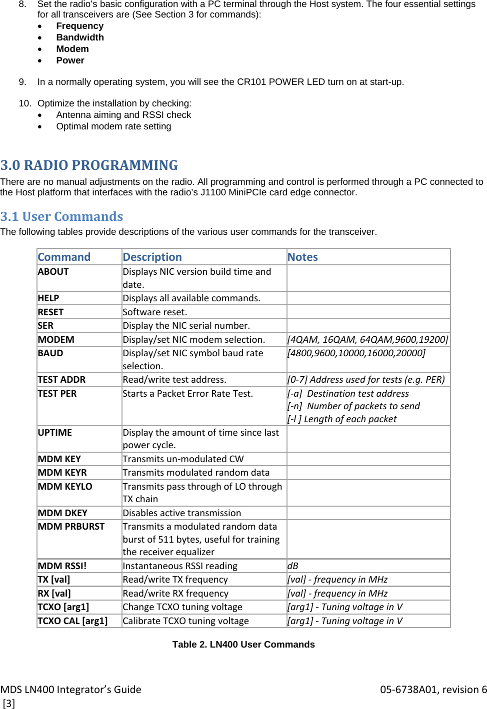 MDSLN400Integrator’sGuide 05‐6738A01,revision6[3]8.  Set the radio’s basic configuration with a PC terminal through the Host system. The four essential settings for all transceivers are (See Section 3 for commands):  Frequency  Bandwidth  Modem  Power  9.  In a normally operating system, you will see the CR101 POWER LED turn on at start-up.  10.  Optimize the installation by checking:   Antenna aiming and RSSI check  Optimal modem rate setting 3.0RADIOPROGRAMMINGThere are no manual adjustments on the radio. All programming and control is performed through a PC connected to the Host platform that interfaces with the radio’s J1100 MiniPCIe card edge connector. 3.1UserCommandsThe following tables provide descriptions of the various user commands for the transceiver.  CommandDescriptionNotesABOUTDisplaysNICversionbuildtimeanddate.HELPDisplaysallavailablecommands.RESETSoftwarereset.SERDisplaytheNICserialnumber.MODEMDisplay/setNICmodemselection. [4QAM,16QAM,64QAM,9600,19200]BAUDDisplay/setNICsymbol baudrateselection.[4800,9600,10000,16000,20000]TESTADDRRead/writetestaddress. [0‐7]Addressusedfortests(e.g.PER)TESTPERStartsaPacketErrorRateTest. [‐a]Destinationtestaddress[‐n]Numberofpacketstosend[‐l]LengthofeachpacketUPTIMEDisplaytheamountoftimesincelastpowercycle.MDMKEYTransmitsun‐modulatedCWMDMKEYRTransmitsmodulatedrandomdataMDMKEYLOTransmitspassthroughofLOthroughTXchainMDMDKEYDisablesactivetransmissionMDMPRBURSTTransmitsamodulatedrandomdataburstof511bytes,usefulfortrainingthereceiverequalizerMDMRSSI!InstantaneousRSSIreading dBTX[val]Read/writeTXfrequency [val]‐ frequencyinMHzRX[val]Read/writeRXfrequency [val]‐ frequencyinMHzTCXO[arg1]ChangeTCXOtuningvoltage [arg1]‐ TuningvoltageinVTCXOCAL[arg1]CalibrateTCXOtuningvoltage [arg1]‐ TuningvoltageinV Table 2. LN400 User Commands  