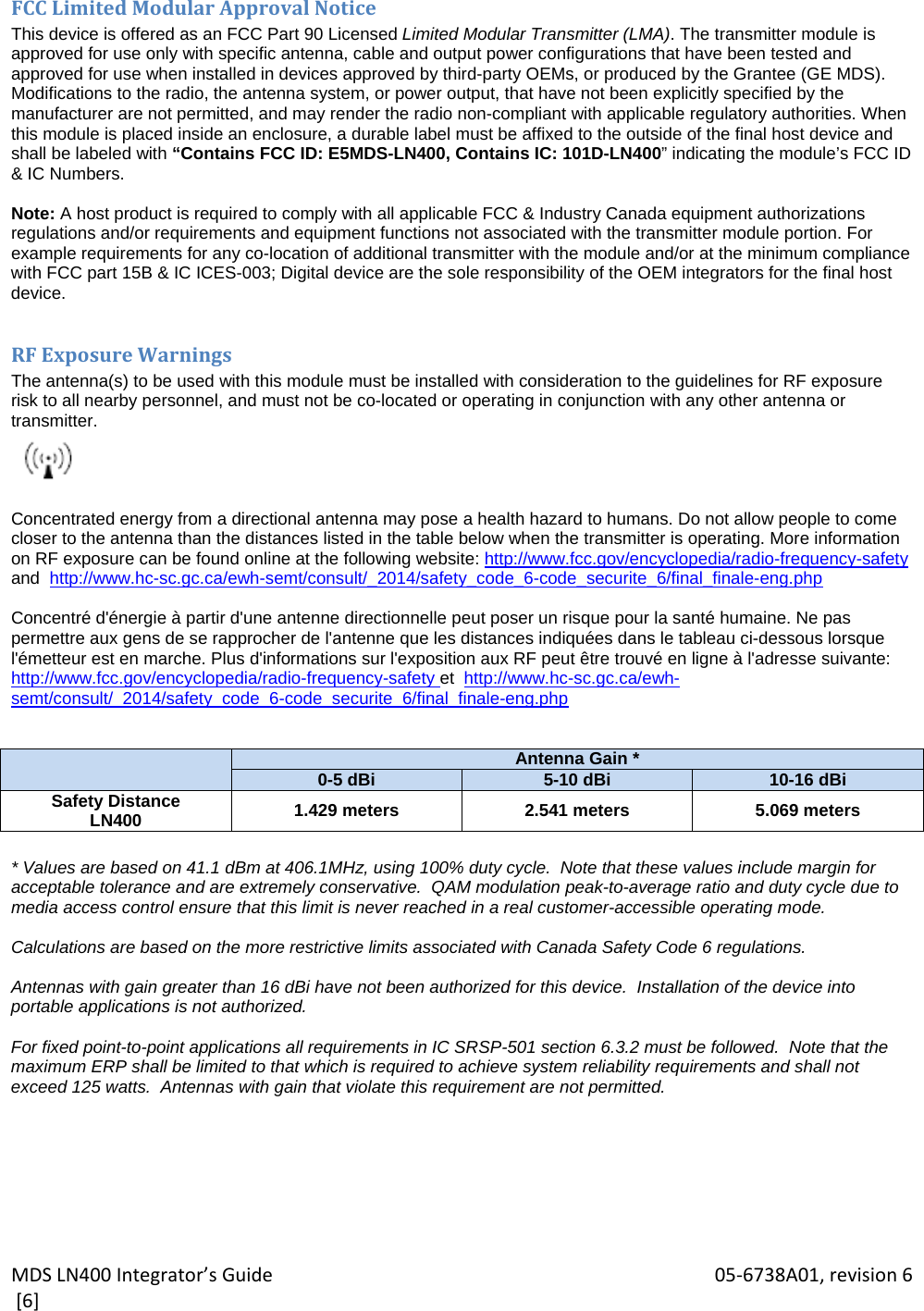 MDSLN400Integrator’sGuide 05‐6738A01,revision6[6]FCCLimitedModularApprovalNoticeThis device is offered as an FCC Part 90 Licensed Limited Modular Transmitter (LMA). The transmitter module is approved for use only with specific antenna, cable and output power configurations that have been tested and approved for use when installed in devices approved by third-party OEMs, or produced by the Grantee (GE MDS). Modifications to the radio, the antenna system, or power output, that have not been explicitly specified by the manufacturer are not permitted, and may render the radio non-compliant with applicable regulatory authorities. When this module is placed inside an enclosure, a durable label must be affixed to the outside of the final host device and shall be labeled with “Contains FCC ID: E5MDS-LN400, Contains IC: 101D-LN400” indicating the module’s FCC ID &amp; IC Numbers.  Note: A host product is required to comply with all applicable FCC &amp; Industry Canada equipment authorizations regulations and/or requirements and equipment functions not associated with the transmitter module portion. For example requirements for any co-location of additional transmitter with the module and/or at the minimum compliance with FCC part 15B &amp; IC ICES-003; Digital device are the sole responsibility of the OEM integrators for the final host device.  RFExposureWarningsThe antenna(s) to be used with this module must be installed with consideration to the guidelines for RF exposure  risk to all nearby personnel, and must not be co-located or operating in conjunction with any other antenna or transmitter.   Concentrated energy from a directional antenna may pose a health hazard to humans. Do not allow people to come closer to the antenna than the distances listed in the table below when the transmitter is operating. More information on RF exposure can be found online at the following website: http://www.fcc.gov/encyclopedia/radio-frequency-safety and  http://www.hc-sc.gc.ca/ewh-semt/consult/_2014/safety_code_6-code_securite_6/final_finale-eng.php  Concentré d&apos;énergie à partir d&apos;une antenne directionnelle peut poser un risque pour la santé humaine. Ne pas permettre aux gens de se rapprocher de l&apos;antenne que les distances indiquées dans le tableau ci-dessous lorsque l&apos;émetteur est en marche. Plus d&apos;informations sur l&apos;exposition aux RF peut être trouvé en ligne à l&apos;adresse suivante: http://www.fcc.gov/encyclopedia/radio-frequency-safety et  http://www.hc-sc.gc.ca/ewh-semt/consult/_2014/safety_code_6-code_securite_6/final_finale-eng.php    Antenna Gain *0-5 dBi 5-10 dBi 10-16 dBiSafety Distance LN400  1.429 meters  2.541 meters  5.069 meters  * Values are based on 41.1 dBm at 406.1MHz, using 100% duty cycle.  Note that these values include margin for acceptable tolerance and are extremely conservative.  QAM modulation peak-to-average ratio and duty cycle due to media access control ensure that this limit is never reached in a real customer-accessible operating mode.  Calculations are based on the more restrictive limits associated with Canada Safety Code 6 regulations.  Antennas with gain greater than 16 dBi have not been authorized for this device.  Installation of the device into portable applications is not authorized.  For fixed point-to-point applications all requirements in IC SRSP-501 section 6.3.2 must be followed.  Note that the maximum ERP shall be limited to that which is required to achieve system reliability requirements and shall not exceed 125 watts.  Antennas with gain that violate this requirement are not permitted. 