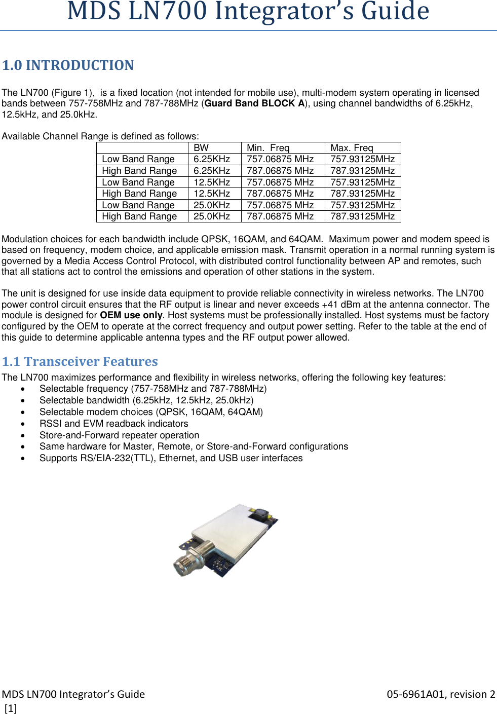 MDS LN700 Integrator’s Guide    05-6961A01, revision 2  [1] MDS LN700 Integrator’s Guide 1.0 INTRODUCTION  The LN700 (Figure 1),  is a fixed location (not intended for mobile use), multi-modem system operating in licensed bands between 757-758MHz and 787-788MHz (Guard Band BLOCK A), using channel bandwidths of 6.25kHz, 12.5kHz, and 25.0kHz.    Available Channel Range is defined as follows:  BW Min.  Freq Max. Freq Low Band Range 6.25KHz 757.06875 MHz 757.93125MHz High Band Range 6.25KHz 787.06875 MHz 787.93125MHz Low Band Range 12.5KHz 757.06875 MHz 757.93125MHz High Band Range 12.5KHz 787.06875 MHz 787.93125MHz Low Band Range 25.0KHz 757.06875 MHz 757.93125MHz High Band Range 25.0KHz 787.06875 MHz 787.93125MHz  Modulation choices for each bandwidth include QPSK, 16QAM, and 64QAM.  Maximum power and modem speed is based on frequency, modem choice, and applicable emission mask. Transmit operation in a normal running system is governed by a Media Access Control Protocol, with distributed control functionality between AP and remotes, such that all stations act to control the emissions and operation of other stations in the system.  The unit is designed for use inside data equipment to provide reliable connectivity in wireless networks. The LN700 power control circuit ensures that the RF output is linear and never exceeds +41 dBm at the antenna connector. The module is designed for OEM use only. Host systems must be professionally installed. Host systems must be factory configured by the OEM to operate at the correct frequency and output power setting. Refer to the table at the end of this guide to determine applicable antenna types and the RF output power allowed. 1.1 Transceiver Features The LN700 maximizes performance and flexibility in wireless networks, offering the following key features:   Selectable frequency (757-758MHz and 787-788MHz)    Selectable bandwidth (6.25kHz, 12.5kHz, 25.0kHz)   Selectable modem choices (QPSK, 16QAM, 64QAM)   RSSI and EVM readback indicators   Store-and-Forward repeater operation   Same hardware for Master, Remote, or Store-and-Forward configurations   Supports RS/EIA-232(TTL), Ethernet, and USB user interfaces    