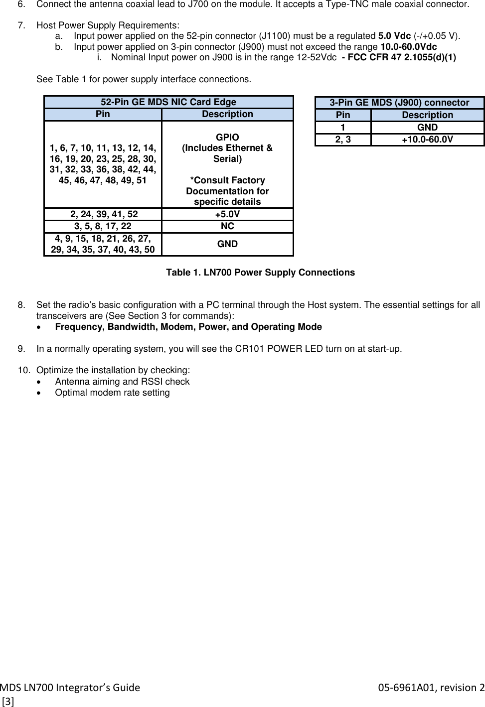 MDS LN700 Integrator’s Guide    05-6961A01, revision 2  [3] 6.  Connect the antenna coaxial lead to J700 on the module. It accepts a Type-TNC male coaxial connector.  7.  Host Power Supply Requirements:  a.  Input power applied on the 52-pin connector (J1100) must be a regulated 5.0 Vdc (-/+0.05 V). b.  Input power applied on 3-pin connector (J900) must not exceed the range 10.0-60.0Vdc  i.  Nominal Input power on J900 is in the range 12-52Vdc  - FCC CFR 47 2.1055(d)(1)  See Table 1 for power supply interface connections.  52-Pin GE MDS NIC Card Edge Pin Description 1, 6, 7, 10, 11, 13, 12, 14, 16, 19, 20, 23, 25, 28, 30, 31, 32, 33, 36, 38, 42, 44, 45, 46, 47, 48, 49, 51  GPIO (Includes Ethernet &amp; Serial)  *Consult Factory Documentation for specific details  2, 24, 39, 41, 52 +5.0V 3, 5, 8, 17, 22 NC 4, 9, 15, 18, 21, 26, 27, 29, 34, 35, 37, 40, 43, 50 GND  Table 1. LN700 Power Supply Connections     8. Set the radio’s basic configuration with a PC terminal through the Host system. The essential settings for all transceivers are (See Section 3 for commands):  Frequency, Bandwidth, Modem, Power, and Operating Mode  9.  In a normally operating system, you will see the CR101 POWER LED turn on at start-up.  10.  Optimize the installation by checking:   Antenna aiming and RSSI check   Optimal modem rate setting   3-Pin GE MDS (J900) connector Pin Description 1 GND 2, 3 +10.0-60.0V 