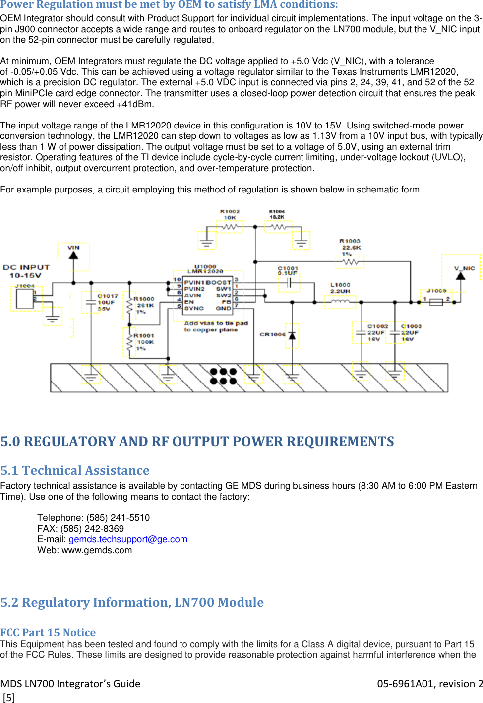 MDS LN700 Integrator’s Guide    05-6961A01, revision 2  [5] Power Regulation must be met by OEM to satisfy LMA conditions: OEM Integrator should consult with Product Support for individual circuit implementations. The input voltage on the 3-pin J900 connector accepts a wide range and routes to onboard regulator on the LN700 module, but the V_NIC input on the 52-pin connector must be carefully regulated.  At minimum, OEM Integrators must regulate the DC voltage applied to +5.0 Vdc (V_NIC), with a tolerance of -0.05/+0.05 Vdc. This can be achieved using a voltage regulator similar to the Texas Instruments LMR12020, which is a precision DC regulator. The external +5.0 VDC input is connected via pins 2, 24, 39, 41, and 52 of the 52 pin MiniPCIe card edge connector. The transmitter uses a closed-loop power detection circuit that ensures the peak RF power will never exceed +41dBm.  The input voltage range of the LMR12020 device in this configuration is 10V to 15V. Using switched-mode power conversion technology, the LMR12020 can step down to voltages as low as 1.13V from a 10V input bus, with typically less than 1 W of power dissipation. The output voltage must be set to a voltage of 5.0V, using an external trim resistor. Operating features of the TI device include cycle-by-cycle current limiting, under-voltage lockout (UVLO), on/off inhibit, output overcurrent protection, and over-temperature protection.  For example purposes, a circuit employing this method of regulation is shown below in schematic form.    5.0 REGULATORY AND RF OUTPUT POWER REQUIREMENTS 5.1 Technical Assistance Factory technical assistance is available by contacting GE MDS during business hours (8:30 AM to 6:00 PM Eastern Time). Use one of the following means to contact the factory:  Telephone: (585) 241-5510 FAX: (585) 242-8369 E-mail: gemds.techsupport@ge.com Web: www.gemds.com  5.2 Regulatory Information, LN700 Module  FCC Part 15 Notice This Equipment has been tested and found to comply with the limits for a Class A digital device, pursuant to Part 15 of the FCC Rules. These limits are designed to provide reasonable protection against harmful interference when the 
