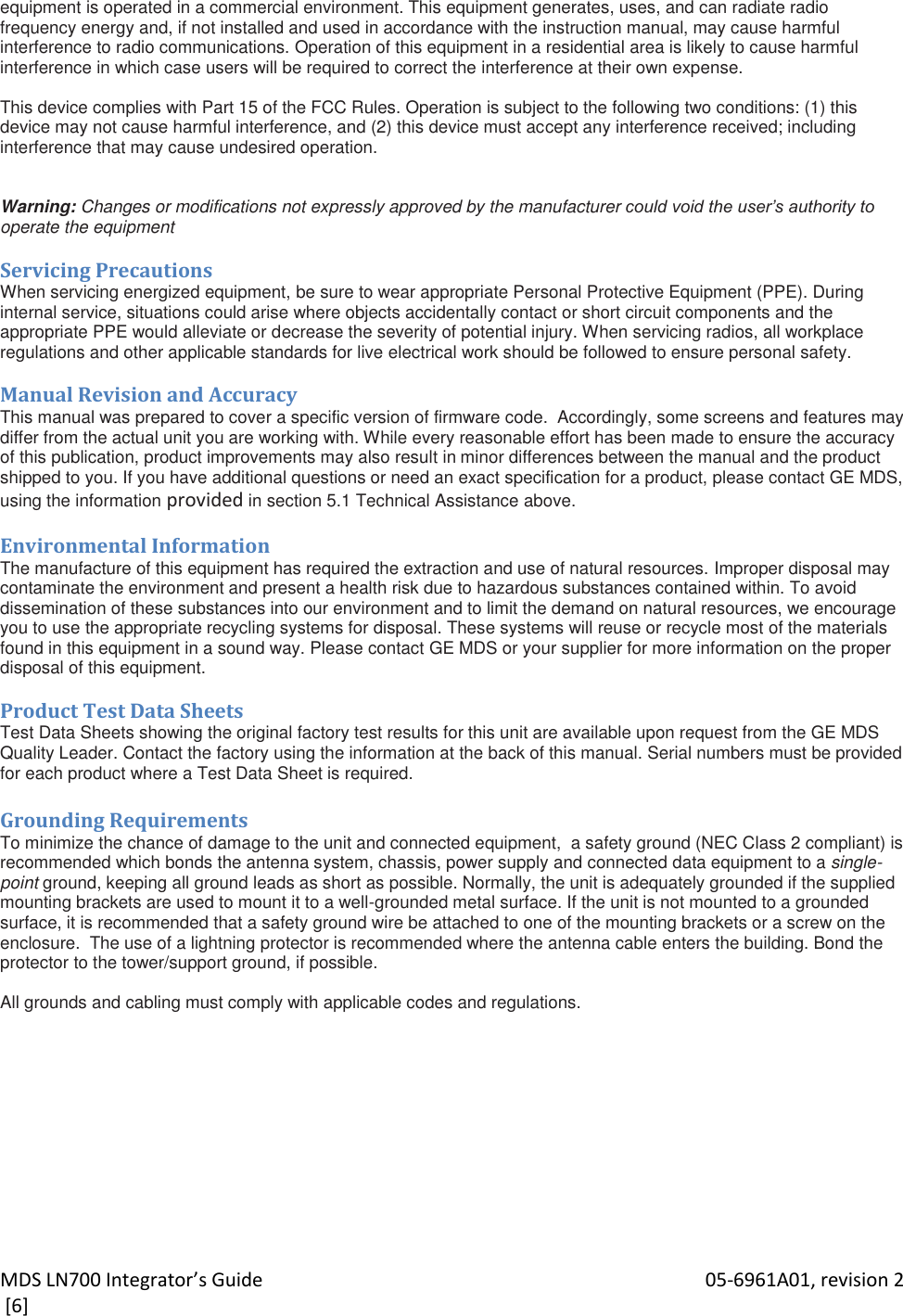 MDS LN700 Integrator’s Guide    05-6961A01, revision 2  [6] equipment is operated in a commercial environment. This equipment generates, uses, and can radiate radio frequency energy and, if not installed and used in accordance with the instruction manual, may cause harmful interference to radio communications. Operation of this equipment in a residential area is likely to cause harmful interference in which case users will be required to correct the interference at their own expense.   This device complies with Part 15 of the FCC Rules. Operation is subject to the following two conditions: (1) this device may not cause harmful interference, and (2) this device must accept any interference received; including interference that may cause undesired operation.    Warning: Changes or modifications not expressly approved by the manufacturer could void the user’s authority to operate the equipment  Servicing Precautions When servicing energized equipment, be sure to wear appropriate Personal Protective Equipment (PPE). During internal service, situations could arise where objects accidentally contact or short circuit components and the appropriate PPE would alleviate or decrease the severity of potential injury. When servicing radios, all workplace regulations and other applicable standards for live electrical work should be followed to ensure personal safety.   Manual Revision and Accuracy This manual was prepared to cover a specific version of firmware code.  Accordingly, some screens and features may differ from the actual unit you are working with. While every reasonable effort has been made to ensure the accuracy of this publication, product improvements may also result in minor differences between the manual and the product shipped to you. If you have additional questions or need an exact specification for a product, please contact GE MDS, using the information provided in section 5.1 Technical Assistance above.  Environmental Information The manufacture of this equipment has required the extraction and use of natural resources. Improper disposal may contaminate the environment and present a health risk due to hazardous substances contained within. To avoid dissemination of these substances into our environment and to limit the demand on natural resources, we encourage you to use the appropriate recycling systems for disposal. These systems will reuse or recycle most of the materials found in this equipment in a sound way. Please contact GE MDS or your supplier for more information on the proper disposal of this equipment.  Product Test Data Sheets Test Data Sheets showing the original factory test results for this unit are available upon request from the GE MDS Quality Leader. Contact the factory using the information at the back of this manual. Serial numbers must be provided for each product where a Test Data Sheet is required.  Grounding Requirements To minimize the chance of damage to the unit and connected equipment,  a safety ground (NEC Class 2 compliant) is recommended which bonds the antenna system, chassis, power supply and connected data equipment to a single-point ground, keeping all ground leads as short as possible. Normally, the unit is adequately grounded if the supplied mounting brackets are used to mount it to a well-grounded metal surface. If the unit is not mounted to a grounded surface, it is recommended that a safety ground wire be attached to one of the mounting brackets or a screw on the enclosure.  The use of a lightning protector is recommended where the antenna cable enters the building. Bond the protector to the tower/support ground, if possible.  All grounds and cabling must comply with applicable codes and regulations.  