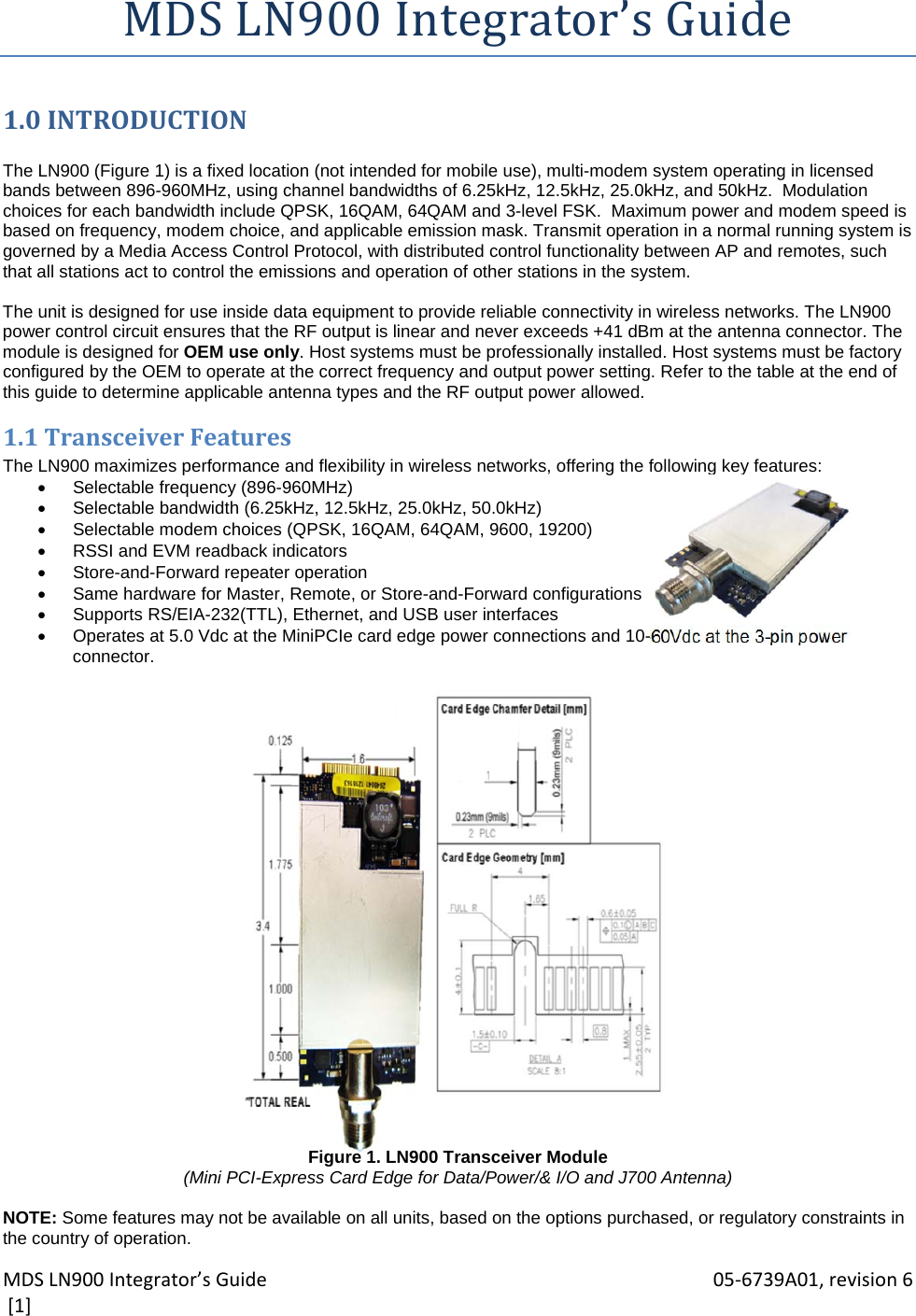 MDSLN900Integrator’sGuide 05‐6739A01,revision6[1]MDSLN900Integrator’sGuide1.0INTRODUCTION The LN900 (Figure 1) is a fixed location (not intended for mobile use), multi-modem system operating in licensed bands between 896-960MHz, using channel bandwidths of 6.25kHz, 12.5kHz, 25.0kHz, and 50kHz.  Modulation choices for each bandwidth include QPSK, 16QAM, 64QAM and 3-level FSK.  Maximum power and modem speed is based on frequency, modem choice, and applicable emission mask. Transmit operation in a normal running system is governed by a Media Access Control Protocol, with distributed control functionality between AP and remotes, such that all stations act to control the emissions and operation of other stations in the system.  The unit is designed for use inside data equipment to provide reliable connectivity in wireless networks. The LN900 power control circuit ensures that the RF output is linear and never exceeds +41 dBm at the antenna connector. The module is designed for OEM use only. Host systems must be professionally installed. Host systems must be factory configured by the OEM to operate at the correct frequency and output power setting. Refer to the table at the end of this guide to determine applicable antenna types and the RF output power allowed. 1.1TransceiverFeaturesThe LN900 maximizes performance and flexibility in wireless networks, offering the following key features:   Selectable frequency (896-960MHz)    Selectable bandwidth (6.25kHz, 12.5kHz, 25.0kHz, 50.0kHz)   Selectable modem choices (QPSK, 16QAM, 64QAM, 9600, 19200)   RSSI and EVM readback indicators   Store-and-Forward repeater operation   Same hardware for Master, Remote, or Store-and-Forward configurations   Supports RS/EIA-232(TTL), Ethernet, and USB user interfaces   Operates at 5.0 Vdc at the MiniPCIe card edge power connections and 10-60Vdc at the 3-pin power connector.                         Figure 1. LN900 Transceiver Module (Mini PCI-Express Card Edge for Data/Power/&amp; I/O and J700 Antenna)  NOTE: Some features may not be available on all units, based on the options purchased, or regulatory constraints in the country of operation. 