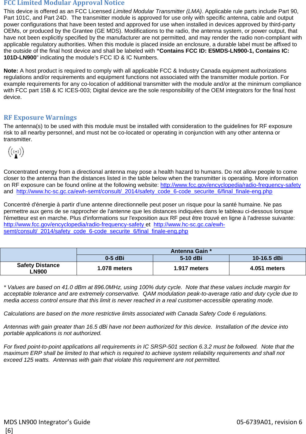 MDSLN900Integrator’sGuide 05‐6739A01,revision6[6]FCCLimitedModularApprovalNoticeThis device is offered as an FCC Licensed Limited Modular Transmitter (LMA). Applicable rule parts include Part 90, Part 101C, and Part 24D.  The transmitter module is approved for use only with specific antenna, cable and output power configurations that have been tested and approved for use when installed in devices approved by third-party OEMs, or produced by the Grantee (GE MDS). Modifications to the radio, the antenna system, or power output, that have not been explicitly specified by the manufacturer are not permitted, and may render the radio non-compliant with applicable regulatory authorities. When this module is placed inside an enclosure, a durable label must be affixed to the outside of the final host device and shall be labeled with “Contains FCC ID: E5MDS-LN900-1, Contains IC: 101D-LN900” indicating the module’s FCC ID &amp; IC Numbers.  Note: A host product is required to comply with all applicable FCC &amp; Industry Canada equipment authorizations regulations and/or requirements and equipment functions not associated with the transmitter module portion. For example requirements for any co-location of additional transmitter with the module and/or at the minimum compliance with FCC part 15B &amp; IC ICES-003; Digital device are the sole responsibility of the OEM integrators for the final host device.  RFExposureWarningsThe antenna(s) to be used with this module must be installed with consideration to the guidelines for RF exposure  risk to all nearby personnel, and must not be co-located or operating in conjunction with any other antenna or transmitter.   Concentrated energy from a directional antenna may pose a health hazard to humans. Do not allow people to come closer to the antenna than the distances listed in the table below when the transmitter is operating. More information on RF exposure can be found online at the following website: http://www.fcc.gov/encyclopedia/radio-frequency-safety and  http://www.hc-sc.gc.ca/ewh-semt/consult/_2014/safety_code_6-code_securite_6/final_finale-eng.php  Concentré d&apos;énergie à partir d&apos;une antenne directionnelle peut poser un risque pour la santé humaine. Ne pas permettre aux gens de se rapprocher de l&apos;antenne que les distances indiquées dans le tableau ci-dessous lorsque l&apos;émetteur est en marche. Plus d&apos;informations sur l&apos;exposition aux RF peut être trouvé en ligne à l&apos;adresse suivante: http://www.fcc.gov/encyclopedia/radio-frequency-safety et  http://www.hc-sc.gc.ca/ewh-semt/consult/_2014/safety_code_6-code_securite_6/final_finale-eng.php    Antenna Gain *0-5 dBi 5-10 dBi 10-16.5 dBiSafety Distance LN900  1.078 meters  1.917 meters  4.051 meters  * Values are based on 41.0 dBm at 896.0MHz, using 100% duty cycle.  Note that these values include margin for acceptable tolerance and are extremely conservative.  QAM modulation peak-to-average ratio and duty cycle due to media access control ensure that this limit is never reached in a real customer-accessible operating mode.  Calculations are based on the more restrictive limits associated with Canada Safety Code 6 regulations.  Antennas with gain greater than 16.5 dBi have not been authorized for this device.  Installation of the device into portable applications is not authorized.  For fixed point-to-point applications all requirements in IC SRSP-501 section 6.3.2 must be followed.  Note that the maximum ERP shall be limited to that which is required to achieve system reliability requirements and shall not exceed 125 watts.  Antennas with gain that violate this requirement are not permitted. 