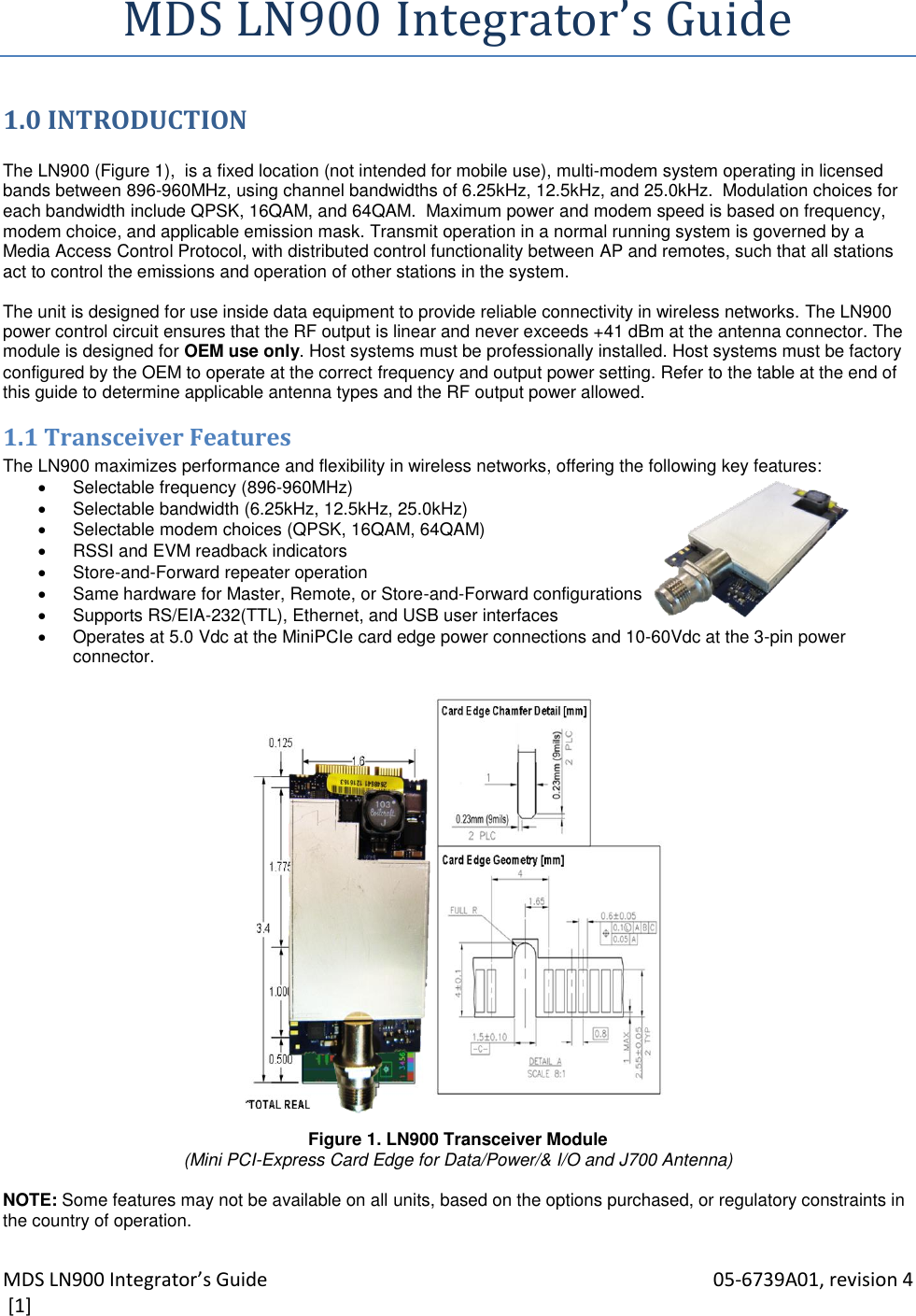 MDS LN900 Integrator’s Guide    05-6739A01, revision 4  [1] MDS LN900 Integrator’s Guide 1.0 INTRODUCTION  The LN900 (Figure 1),  is a fixed location (not intended for mobile use), multi-modem system operating in licensed bands between 896-960MHz, using channel bandwidths of 6.25kHz, 12.5kHz, and 25.0kHz.  Modulation choices for each bandwidth include QPSK, 16QAM, and 64QAM.  Maximum power and modem speed is based on frequency, modem choice, and applicable emission mask. Transmit operation in a normal running system is governed by a Media Access Control Protocol, with distributed control functionality between AP and remotes, such that all stations act to control the emissions and operation of other stations in the system.  The unit is designed for use inside data equipment to provide reliable connectivity in wireless networks. The LN900 power control circuit ensures that the RF output is linear and never exceeds +41 dBm at the antenna connector. The module is designed for OEM use only. Host systems must be professionally installed. Host systems must be factory configured by the OEM to operate at the correct frequency and output power setting. Refer to the table at the end of this guide to determine applicable antenna types and the RF output power allowed. 1.1 Transceiver Features The LN900 maximizes performance and flexibility in wireless networks, offering the following key features:   Selectable frequency (896-960MHz)    Selectable bandwidth (6.25kHz, 12.5kHz, 25.0kHz)   Selectable modem choices (QPSK, 16QAM, 64QAM)   RSSI and EVM readback indicators   Store-and-Forward repeater operation   Same hardware for Master, Remote, or Store-and-Forward configurations   Supports RS/EIA-232(TTL), Ethernet, and USB user interfaces   Operates at 5.0 Vdc at the MiniPCIe card edge power connections and 10-60Vdc at the 3-pin power connector.                        Figure 1. LN900 Transceiver Module (Mini PCI-Express Card Edge for Data/Power/&amp; I/O and J700 Antenna)  NOTE: Some features may not be available on all units, based on the options purchased, or regulatory constraints in the country of operation. 