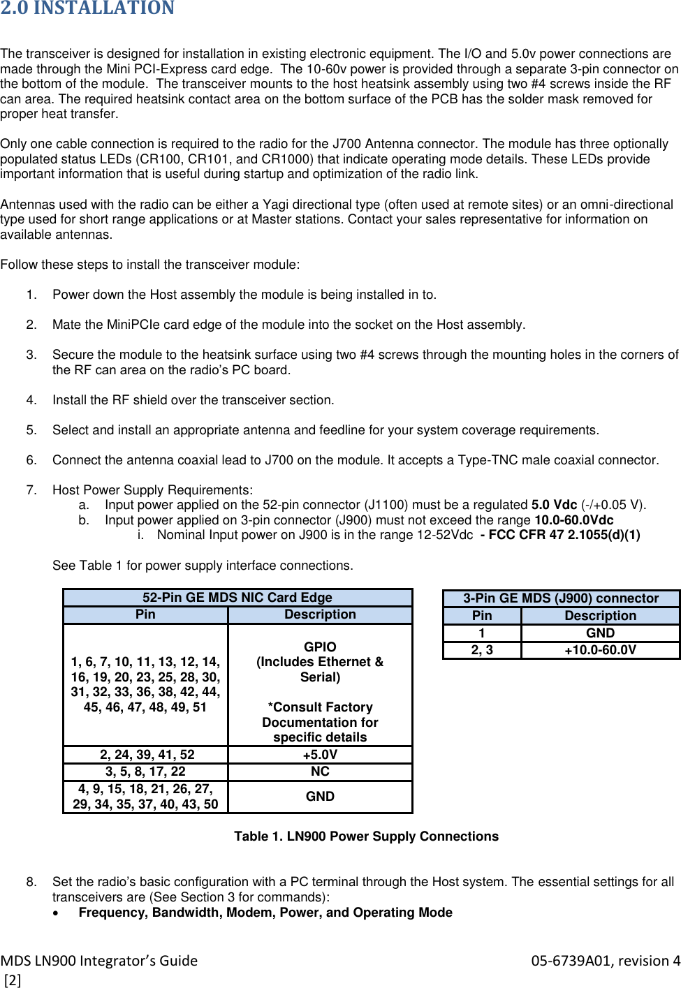 MDS LN900 Integrator’s Guide    05-6739A01, revision 4  [2] 2.0 INSTALLATION  The transceiver is designed for installation in existing electronic equipment. The I/O and 5.0v power connections are made through the Mini PCI-Express card edge.  The 10-60v power is provided through a separate 3-pin connector on the bottom of the module.  The transceiver mounts to the host heatsink assembly using two #4 screws inside the RF can area. The required heatsink contact area on the bottom surface of the PCB has the solder mask removed for proper heat transfer.  Only one cable connection is required to the radio for the J700 Antenna connector. The module has three optionally populated status LEDs (CR100, CR101, and CR1000) that indicate operating mode details. These LEDs provide important information that is useful during startup and optimization of the radio link.  Antennas used with the radio can be either a Yagi directional type (often used at remote sites) or an omni-directional type used for short range applications or at Master stations. Contact your sales representative for information on available antennas.  Follow these steps to install the transceiver module:  1.  Power down the Host assembly the module is being installed in to.  2.  Mate the MiniPCIe card edge of the module into the socket on the Host assembly.  3.  Secure the module to the heatsink surface using two #4 screws through the mounting holes in the corners of the RF can area on the radio’s PC board.  4.  Install the RF shield over the transceiver section.  5.  Select and install an appropriate antenna and feedline for your system coverage requirements.  6.  Connect the antenna coaxial lead to J700 on the module. It accepts a Type-TNC male coaxial connector.  7.  Host Power Supply Requirements:  a.  Input power applied on the 52-pin connector (J1100) must be a regulated 5.0 Vdc (-/+0.05 V). b.  Input power applied on 3-pin connector (J900) must not exceed the range 10.0-60.0Vdc  i.  Nominal Input power on J900 is in the range 12-52Vdc  - FCC CFR 47 2.1055(d)(1)  See Table 1 for power supply interface connections.  52-Pin GE MDS NIC Card Edge Pin Description 1, 6, 7, 10, 11, 13, 12, 14, 16, 19, 20, 23, 25, 28, 30, 31, 32, 33, 36, 38, 42, 44, 45, 46, 47, 48, 49, 51  GPIO (Includes Ethernet &amp; Serial)  *Consult Factory Documentation for specific details  2, 24, 39, 41, 52 +5.0V 3, 5, 8, 17, 22 NC 4, 9, 15, 18, 21, 26, 27, 29, 34, 35, 37, 40, 43, 50 GND  Table 1. LN900 Power Supply Connections     8. Set the radio’s basic configuration with a PC terminal through the Host system. The essential settings for all transceivers are (See Section 3 for commands):  Frequency, Bandwidth, Modem, Power, and Operating Mode  3-Pin GE MDS (J900) connector Pin Description 1 GND 2, 3 +10.0-60.0V 