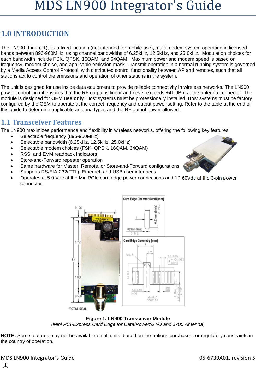MDSLN900Integrator’sGuide 05‐6739A01,revision5[1]MDSLN900Integrator’sGuide1.0INTRODUCTION The LN900 (Figure 1),  is a fixed location (not intended for mobile use), multi-modem system operating in licensed bands between 896-960MHz, using channel bandwidths of 6.25kHz, 12.5kHz, and 25.0kHz.  Modulation choices for each bandwidth include FSK, QPSK, 16QAM, and 64QAM.  Maximum power and modem speed is based on frequency, modem choice, and applicable emission mask. Transmit operation in a normal running system is governed by a Media Access Control Protocol, with distributed control functionality between AP and remotes, such that all stations act to control the emissions and operation of other stations in the system.  The unit is designed for use inside data equipment to provide reliable connectivity in wireless networks. The LN900 power control circuit ensures that the RF output is linear and never exceeds +41 dBm at the antenna connector. The module is designed for OEM use only. Host systems must be professionally installed. Host systems must be factory configured by the OEM to operate at the correct frequency and output power setting. Refer to the table at the end of this guide to determine applicable antenna types and the RF output power allowed. 1.1TransceiverFeaturesThe LN900 maximizes performance and flexibility in wireless networks, offering the following key features:   Selectable frequency (896-960MHz)    Selectable bandwidth (6.25kHz, 12.5kHz, 25.0kHz)   Selectable modem choices (FSK, QPSK, 16QAM, 64QAM)   RSSI and EVM readback indicators   Store-and-Forward repeater operation   Same hardware for Master, Remote, or Store-and-Forward configurations   Supports RS/EIA-232(TTL), Ethernet, and USB user interfaces   Operates at 5.0 Vdc at the MiniPCIe card edge power connections and 10-60Vdc at the 3-pin power connector.                        Figure 1. LN900 Transceiver Module (Mini PCI-Express Card Edge for Data/Power/&amp; I/O and J700 Antenna)  NOTE: Some features may not be available on all units, based on the options purchased, or regulatory constraints in the country of operation. 