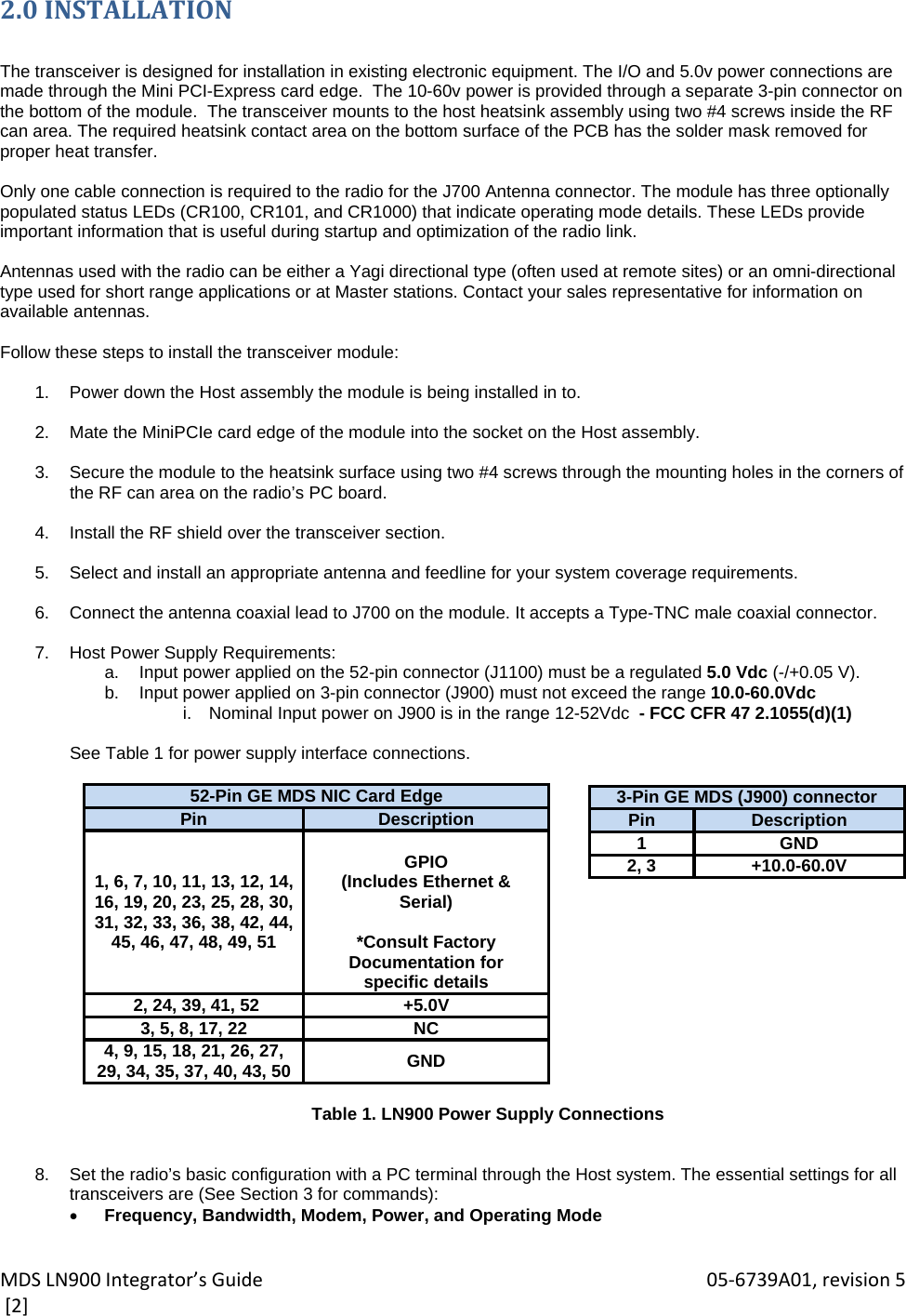 MDSLN900Integrator’sGuide 05‐6739A01,revision5[2]2.0INSTALLATION The transceiver is designed for installation in existing electronic equipment. The I/O and 5.0v power connections are made through the Mini PCI-Express card edge.  The 10-60v power is provided through a separate 3-pin connector on the bottom of the module.  The transceiver mounts to the host heatsink assembly using two #4 screws inside the RF can area. The required heatsink contact area on the bottom surface of the PCB has the solder mask removed for proper heat transfer.  Only one cable connection is required to the radio for the J700 Antenna connector. The module has three optionally populated status LEDs (CR100, CR101, and CR1000) that indicate operating mode details. These LEDs provide important information that is useful during startup and optimization of the radio link.  Antennas used with the radio can be either a Yagi directional type (often used at remote sites) or an omni-directional type used for short range applications or at Master stations. Contact your sales representative for information on available antennas.  Follow these steps to install the transceiver module:  1.  Power down the Host assembly the module is being installed in to.  2.  Mate the MiniPCIe card edge of the module into the socket on the Host assembly.  3.  Secure the module to the heatsink surface using two #4 screws through the mounting holes in the corners of the RF can area on the radio’s PC board.  4.  Install the RF shield over the transceiver section.  5.  Select and install an appropriate antenna and feedline for your system coverage requirements.  6.  Connect the antenna coaxial lead to J700 on the module. It accepts a Type-TNC male coaxial connector.  7.  Host Power Supply Requirements:  a.  Input power applied on the 52-pin connector (J1100) must be a regulated 5.0 Vdc (-/+0.05 V). b.  Input power applied on 3-pin connector (J900) must not exceed the range 10.0-60.0Vdc  i.  Nominal Input power on J900 is in the range 12-52Vdc  - FCC CFR 47 2.1055(d)(1)  See Table 1 for power supply interface connections.  52-Pin GE MDS NIC Card EdgePin  Description1, 6, 7, 10, 11, 13, 12, 14, 16, 19, 20, 23, 25, 28, 30, 31, 32, 33, 36, 38, 42, 44, 45, 46, 47, 48, 49, 51 GPIO (Includes Ethernet &amp; Serial)  *Consult Factory Documentation for specific details  2, 24, 39, 41, 52  +5.0V3, 5, 8, 17, 22  NC4, 9, 15, 18, 21, 26, 27, 29, 34, 35, 37, 40, 43, 50  GND  Table 1. LN900 Power Supply Connections    8.  Set the radio’s basic configuration with a PC terminal through the Host system. The essential settings for all transceivers are (See Section 3 for commands):  Frequency, Bandwidth, Modem, Power, and Operating Mode  3-Pin GE MDS (J900) connectorPin Description1GND2, 3 +10.0-60.0V