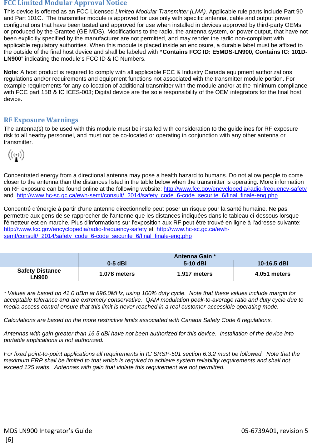 MDSLN900Integrator’sGuide 05‐6739A01,revision5[6]FCCLimitedModularApprovalNoticeThis device is offered as an FCC Licensed Limited Modular Transmitter (LMA). Applicable rule parts include Part 90 and Part 101C.  The transmitter module is approved for use only with specific antenna, cable and output power configurations that have been tested and approved for use when installed in devices approved by third-party OEMs, or produced by the Grantee (GE MDS). Modifications to the radio, the antenna system, or power output, that have not been explicitly specified by the manufacturer are not permitted, and may render the radio non-compliant with applicable regulatory authorities. When this module is placed inside an enclosure, a durable label must be affixed to the outside of the final host device and shall be labeled with “Contains FCC ID: E5MDS-LN900, Contains IC: 101D-LN900” indicating the module’s FCC ID &amp; IC Numbers.  Note: A host product is required to comply with all applicable FCC &amp; Industry Canada equipment authorizations regulations and/or requirements and equipment functions not associated with the transmitter module portion. For example requirements for any co-location of additional transmitter with the module and/or at the minimum compliance with FCC part 15B &amp; IC ICES-003; Digital device are the sole responsibility of the OEM integrators for the final host device.  RFExposureWarningsThe antenna(s) to be used with this module must be installed with consideration to the guidelines for RF exposure  risk to all nearby personnel, and must not be co-located or operating in conjunction with any other antenna or transmitter.   Concentrated energy from a directional antenna may pose a health hazard to humans. Do not allow people to come closer to the antenna than the distances listed in the table below when the transmitter is operating. More information on RF exposure can be found online at the following website: http://www.fcc.gov/encyclopedia/radio-frequency-safety and  http://www.hc-sc.gc.ca/ewh-semt/consult/_2014/safety_code_6-code_securite_6/final_finale-eng.php  Concentré d&apos;énergie à partir d&apos;une antenne directionnelle peut poser un risque pour la santé humaine. Ne pas permettre aux gens de se rapprocher de l&apos;antenne que les distances indiquées dans le tableau ci-dessous lorsque l&apos;émetteur est en marche. Plus d&apos;informations sur l&apos;exposition aux RF peut être trouvé en ligne à l&apos;adresse suivante: http://www.fcc.gov/encyclopedia/radio-frequency-safety et  http://www.hc-sc.gc.ca/ewh-semt/consult/_2014/safety_code_6-code_securite_6/final_finale-eng.php    Antenna Gain *0-5 dBi 5-10 dBi 10-16.5 dBiSafety Distance LN900  1.078 meters  1.917 meters  4.051 meters  * Values are based on 41.0 dBm at 896.0MHz, using 100% duty cycle.  Note that these values include margin for acceptable tolerance and are extremely conservative.  QAM modulation peak-to-average ratio and duty cycle due to media access control ensure that this limit is never reached in a real customer-accessible operating mode.  Calculations are based on the more restrictive limits associated with Canada Safety Code 6 regulations.  Antennas with gain greater than 16.5 dBi have not been authorized for this device.  Installation of the device into portable applications is not authorized.  For fixed point-to-point applications all requirements in IC SRSP-501 section 6.3.2 must be followed.  Note that the maximum ERP shall be limited to that which is required to achieve system reliability requirements and shall not exceed 125 watts.  Antennas with gain that violate this requirement are not permitted. 