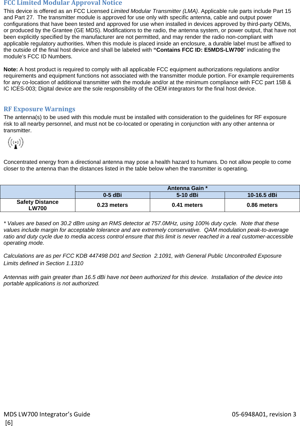 MDSLW700Integrator’sGuide 05‐6948A01,revision3[6]FCCLimitedModularApprovalNoticeThis device is offered as an FCC Licensed Limited Modular Transmitter (LMA). Applicable rule parts include Part 15 and Part 27.  The transmitter module is approved for use only with specific antenna, cable and output power configurations that have been tested and approved for use when installed in devices approved by third-party OEMs, or produced by the Grantee (GE MDS). Modifications to the radio, the antenna system, or power output, that have not been explicitly specified by the manufacturer are not permitted, and may render the radio non-compliant with applicable regulatory authorities. When this module is placed inside an enclosure, a durable label must be affixed to the outside of the final host device and shall be labeled with “Contains FCC ID: E5MDS-LW700” indicating the module’s FCC ID Numbers.  Note: A host product is required to comply with all applicable FCC equipment authorizations regulations and/or requirements and equipment functions not associated with the transmitter module portion. For example requirements for any co-location of additional transmitter with the module and/or at the minimum compliance with FCC part 15B &amp; IC ICES-003; Digital device are the sole responsibility of the OEM integrators for the final host device.  RFExposureWarningsThe antenna(s) to be used with this module must be installed with consideration to the guidelines for RF exposure  risk to all nearby personnel, and must not be co-located or operating in conjunction with any other antenna or transmitter.   Concentrated energy from a directional antenna may pose a health hazard to humans. Do not allow people to come closer to the antenna than the distances listed in the table below when the transmitter is operating.     Antenna Gain *0-5 dBi 5-10 dBi 10-16.5 dBiSafety Distance LW700  0.23 meters  0.41 meters  0.86 meters  * Values are based on 30.2 dBm using an RMS detector at 757.0MHz, using 100% duty cycle.  Note that these values include margin for acceptable tolerance and are extremely conservative.  QAM modulation peak-to-average ratio and duty cycle due to media access control ensure that this limit is never reached in a real customer-accessible operating mode.  Calculations are as per FCC KDB 447498 D01 and Section  2.1091, with General Public Uncontrolled Exposure Limits defined in Section 1.1310 Antennas with gain greater than 16.5 dBi have not been authorized for this device.  Installation of the device into portable applications is not authorized. 