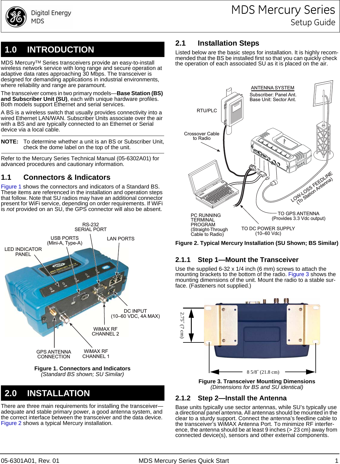 05-6301A01, Rev. 01 MDS Mercury Series Quick Start 1MDS Mercury SeriesSetup GuideMDS MercuryTM Series transceivers provide an easy-to-install wireless network service with long range and secure operation at adaptive data rates approaching 30 Mbps. The transceiver is designed for demanding applications in industrial environments, where reliability and range are paramount.The transceiver comes in two primary models—Base Station (BS) and Subscriber Unit (SU), each with unique hardware profiles. Both models support Ethernet and serial services. A BS is a wireless switch that usually provides connectivity into a wired Ethernet LAN/WAN. Subscriber Units associate over the air with a BS and are typically connected to an Ethernet or Serial device via a local cable.NOTE: To determine whether a unit is an BS or Subscriber Unit,check the dome label on the top of the unit.Refer to the Mercury Series Technical Manual (05-6302A01) for advanced procedures and cautionary information.1.1 Connectors &amp; IndicatorsFigure 1 shows the connectors and indicators of a Standard BS. These items are referenced in the installation and operation steps that follow. Note that SU radios may have an additional connector present for WiFi service, depending on order requirements. If WiFi is not provided on an SU, the GPS connector will also be absent.Invisible place holderFigure 1. Connectors and Indicators(Standard BS shown; SU Similar)There are three main requirements for installing the transceiver—adequate and stable primary power, a good antenna system, and the correct interface between the transceiver and the data device. Figure 2 shows a typical Mercury installation.2.1 Installation StepsListed below are the basic steps for installation. It is highly recom-mended that the BS be installed first so that you can quickly check the operation of each associated SU as it is placed on the air.Invisible place holderFigure 2. Typical Mercury Installation (SU Shown; BS Similar)2.1.1 Step 1—Mount the TransceiverUse the supplied 6-32 x 1/4 inch (6 mm) screws to attach the mounting brackets to the bottom of the radio. Figure 3 shows the mounting dimensions of the unit. Mount the radio to a stable sur-face. (Fasteners not supplied.)Invisible place holderFigure 3. Transceiver Mounting Dimensions(Dimensions for BS and SU identical)2.1.2 Step 2—Install the AntennaBase units typically use sector antennas, while SU’s typically use a directional panel antenna. All antennas should be mounted in the clear to a sturdy support. Connect the antenna’s feedline cable to the transceiver’s WiMAX Antenna Port. To minimize RF interfer-ence, the antenna should be at least 9 inches (&gt; 23 cm) away from connected device(s), sensors and other external components. 1.0 INTRODUCTION2.0 INSTALLATIONDC INPUT(1060 VDC, 4A MAX)RS-232SERIAL PORTLAN PORTSUSB PORTS(Mini-A, Type-A)GPS ANTENNACONNECTIONWiMAX RFCHANNEL 1WiMAX RFCHANNEL 2LED INDICATORPANELTO DC POWER SUPPLY(1060 Vdc)RTU/PLCLOW-LOSS FEEDLINE(To Station Antenna)PC RUNNINGTERMINALPROGRAM(Straight-ThroughCable to Radio)TO GPS ANTENNA(Provides 3.3 Vdc output)Crossover Cableto RadioANTENNA SYSTEMSubscriber: Panel Ant.Base Unit: Sector Ant.2.75˝ (7 cm)8 5/8˝ (21.8 cm)