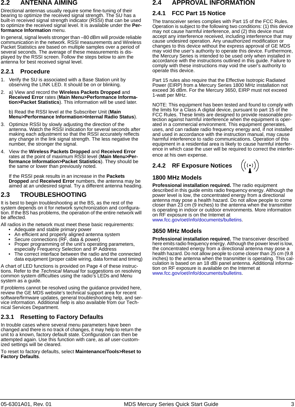 05-6301A01, Rev. 01 MDS Mercury Series Quick Start Guide 32.2 ANTENNA AIMINGDirectional antennas usually require some fine-tuning of their bearing to optimize the received signal strength. The SU has a built-in received signal strength indicator (RSSI) that can be used to optimize the received signal level. It is available under the Per-formance Information menu.In general, signal levels stronger than –80 dBm will provide reliable communication in the network. RSSI measurements and Wireless Packet Statistics are based on multiple samples over a period of several seconds. The average of these measurements is dis-played by the RSSI screen. Follow the steps below to aim the antenna for best received signal level.2.2.1 Procedure1. Verify the SU is associated with a Base Station unit by observing the LINK LED. It should be on or blinking.2. a) View and record the Wireless Packets Dropped and Received Error rates (Main Menu&gt;Performance Informa-tion&gt;Packet Statistics). This information will be used later.b) Read the RSSI level at the Subscriber Unit (Main Menu&gt;Performance Information&gt;Internal Radio Status).3. Optimize RSSI by slowly adjusting the direction of the antenna. Watch the RSSI indication for several seconds after making each adjustment so that the RSSI accurately reflects any change in the link signal strength. The less negative the number, the stronger the signal.4. View the Wireless Packets Dropped and Received Error rates at the point of maximum RSSI level (Main Menu&gt;Per-formance Information&gt;Packet Statistics). They should be the same or lower than previously noted.If the RSSI peak results in an increase in the Packets Dropped and Received Error numbers, the antenna may be aimed at an undesired signal. Try a different antenna heading.2.3 TROUBLESHOOTINGIt is best to begin troubleshooting at the BS, as the rest of the system depends on it for network synchronization and configura-tion. If the BS has problems, the operation of the entire network will be affected.All radios in the network must meet these basic requirements:• Adequate and stable primary power• An efficient and properly aligned antenna system• Secure connections (RF, data &amp; power)• Proper programming of the unit’s operating parameters, especially Frequency Selection and IP Address• The correct interface between the radio and the connected data equipment (proper cable wiring, data format and timing)A chart of LED functions is provided on Page 4 of these instruc-tions. Refer to the Technical Manual for suggestions on resolving common system difficulties using the radio’s LEDs and Menu system as a guide.If problems cannot be resolved using the guidance provided here, review the GE MDS website’s technical support area for recent software/firmware updates, general troubleshooting help, and ser-vice information. Additional help is also available from our Tech-nical Services Department.2.3.1 Resetting to Factory DefaultsIn trouble cases where several menu parameters have been changed and there is no track of changes, it may help to return the unit to a known, factory default state. Configuration can then be attempted again. Use this function with care, as all user-custom-ized settings will be cleared. To reset to factory defaults, select Maintenance/Tools&gt;Reset to Factory Defaults.2.4 APPROVAL INFORMATION2.4.1 FCC Part 15 NoticeThe transceiver series complies with Part 15 of the FCC Rules. Operation is subject to the following two conditions: (1) this device may not cause harmful interference, and (2) this device must accept any interference received, including interference that may cause undesired operation. Any unauthorized modification or changes to this device without the express approval of GE MDS may void the user’s authority to operate this device. Furthermore, the Mercury Series is intended to be used only when installed in accordance with the instructions outlined in this guide. Failure to comply with these instructions may void the user’s authority to operate this device.Part 15 rules also require that the Effective Isotropic Radiated Power (EIRP) from a Mercury Series 1800 MHz installation not exceed 36 dBm. For the Mercury 3650, EIRP must not exceed 1-watt per MHz.NOTE: This equipment has been tested and found to comply with the limits for a Class A digital device, pursuant to part 15 of the FCC Rules. These limits are designed to provide reasonable pro-tection against harmful interference when the equipment is oper-ated in a commercial environment. This equipment generates, uses, and can radiate radio frequency energy and, if not installed and used in accordance with the instruction manual, may cause harmful interference to radio communications. Operation of this equipment in a residential area is likely to cause harmful interfer-ence in which case the user will be required to correct the interfer-ence at his own expense.2.4.2 RF Exposure Notices1800 MHz Models Professional installation required. The radio equipment described in this guide emits radio frequency energy. Although the power level is low, the concentrated energy from a directional antenna may pose a health hazard. Do not allow people to come closer than 23 cm (9 inches) to the antenna when the transmitter is operating in indoor or outdoor environments. More information on RF exposure is on the Internet at www.fcc.gov/oet/info/documents/bulletins.3650 MHz ModelsProfessional installation required. The transceiver described here emits radio frequency energy. Although the power level is low, the concentrated energy from a directional antenna may pose a health hazard. Do not allow people to come closer than 25 cm (9.8 inches) to the antenna when the transmitter is operating. This cal-culation is based on an 18 dBi panel antenna. Additional informa-tion on RF exposure is available on the Internet at www.fcc.gov/oet/info/documents/bulletins.