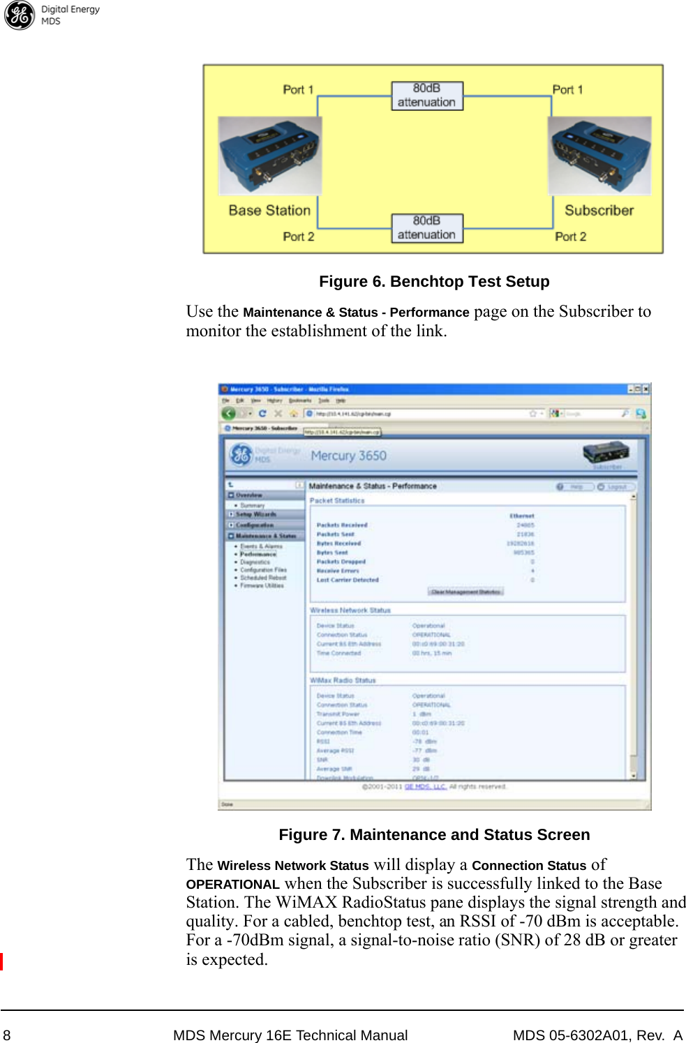 8 MDS Mercury 16E Technical Manual MDS 05-6302A01, Rev.  AInvisible place holderFigure 6. Benchtop Test SetupUse the Maintenance &amp; Status - Performance page on the Subscriber to monitor the establishment of the link.Invisible place holderFigure 7. Maintenance and Status ScreenThe Wireless Network Status will display a Connection Status of OPERATIONAL when the Subscriber is successfully linked to the Base Station. The WiMAX Radio Status pane displays the signal strength and quality. For a cabled, benchtop test, an RSSI of -70 dBm is acceptable. For a -70dBm signal, a signal-to-noise ratio (SNR) of 28 dB or greater is expected.