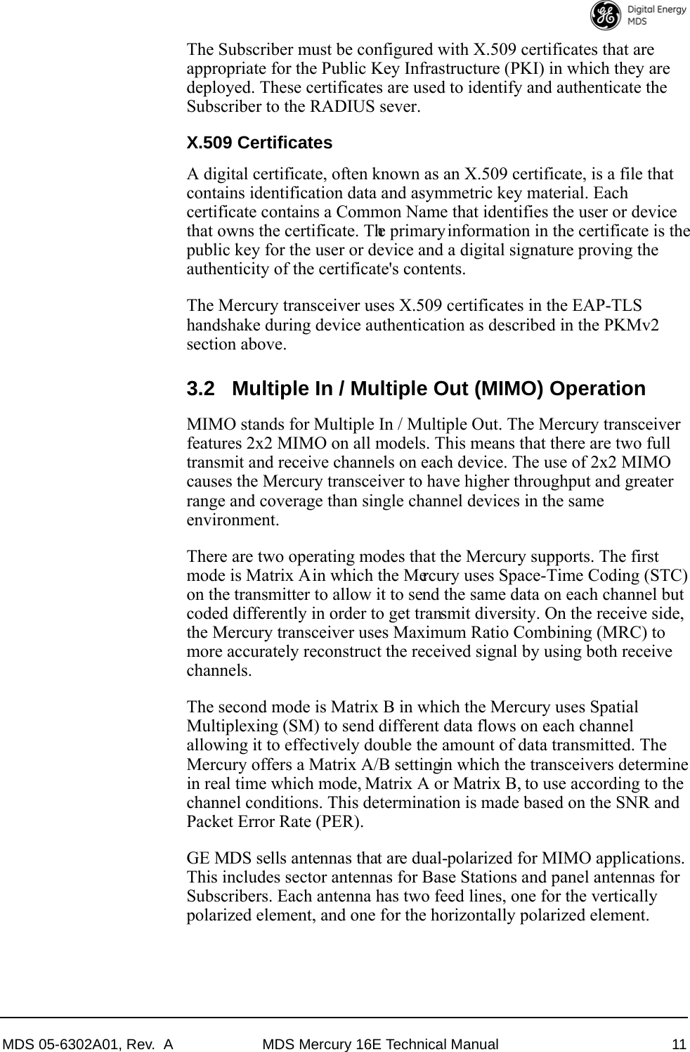 MDS 05-6302A01, Rev.  A MDS Mercury 16E Technical Manual 11The Subscriber must be configured with X.509 certificates that are appropriate for the Public Key Infrastructure (PKI) in which they are deployed. These certificates are used to identify and authenticate the Subscriber to the RADIUS sever.X.509 CertificatesA digital certificate, often known as an X.509 certificate, is a file that contains identification data and asymmetric key material. Each certificate contains a Common Name that identifies the user or device that owns the certificate. The primary information in the certificate is the public key for the user or device and a digital signature proving the authenticity of the certificate&apos;s contents.The Mercury transceiver uses X.509 certificates in the EAP-TLS handshake during device authentication as described in the PKMv2 section above.3.2 Multiple In / Multiple Out (MIMO) OperationMIMO stands for Multiple In / Multiple Out. The Mercury transceiver features 2x2 MIMO on all models. This means that there are two full transmit and receive channels on each device. The use of 2x2 MIMO causes the Mercury transceiver to have higher throughput and greater range and coverage than single channel devices in the same environment. There are two operating modes that the Mercury supports. The first mode is Matrix A in which the Mercury uses Space-Time Coding (STC) on the transmitter to allow it to send the same data on each channel but coded differently in order to get transmit diversity. On the receive side, the Mercury transceiver uses Maximum Ratio Combining (MRC) to more accurately reconstruct the received signal by using both receive channels. The second mode is Matrix B in which the Mercury uses Spatial Multiplexing (SM) to send different data flows on each channel allowing it to effectively double the amount of data transmitted. The Mercury offers a Matrix A/B setting in which the transceivers determine in real time which mode, Matrix A or Matrix B, to use according to the channel conditions. This determination is made based on the SNR and Packet Error Rate (PER).GE MDS sells antennas that are dual-polarized for MIMO applications. This includes sector antennas for Base Stations and panel antennas for Subscribers. Each antenna has two feed lines, one for the vertically polarized element, and one for the horizontally polarized element.