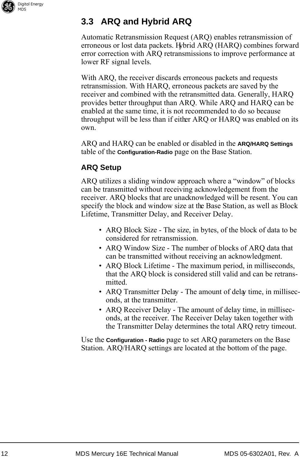 12 MDS Mercury 16E Technical Manual MDS 05-6302A01, Rev.  A3.3 ARQ and Hybrid ARQAutomatic Retransmission Request (ARQ) enables retransmission of erroneous or lost data packets. Hybrid ARQ (HARQ) combines forward error correction with ARQ retransmissions to improve performance at lower RF signal levels.With ARQ, the receiver discards erroneous packets and requests retransmission. With HARQ, erroneous packets are saved by the receiver and combined with the retransmitted data. Generally, HARQ provides better throughput than ARQ. While ARQ and HARQ can be enabled at the same time, it is not recommended to do so because throughput will be less than if either ARQ or HARQ was enabled on its own. ARQ and HARQ can be enabled or disabled in the ARQ/HARQ Settings table of the Configuration-Radio page on the Base Station.ARQ SetupARQ utilizes a sliding window approach where a “window” of blocks can be transmitted without receiving acknowledgement from the receiver. ARQ blocks that are unacknowledged will be resent. You can specify the block and window size at the Base Station, as well as Block Lifetime, Transmitter Delay, and Receiver Delay.• ARQ Block Size - The size, in bytes, of the block of data to be considered for retransmission. • ARQ Window Size - The number of blocks of ARQ data that can be transmitted without receiving an acknowledgment.• ARQ Block Lifetime - The maximum period, in milliseconds, that the ARQ block is considered still valid and can be retrans-mitted.• ARQ Transmitter Delay - The amount of delay time, in millisec-onds, at the transmitter.• ARQ Receiver Delay - The amount of delay time, in millisec-onds, at the receiver. The Receiver Delay taken together with the Transmitter Delay determines the total ARQ retry timeout.Use the Configuration - Radio page to set ARQ parameters on the Base Station. ARQ/HARQ settings are located at the bottom of the page.