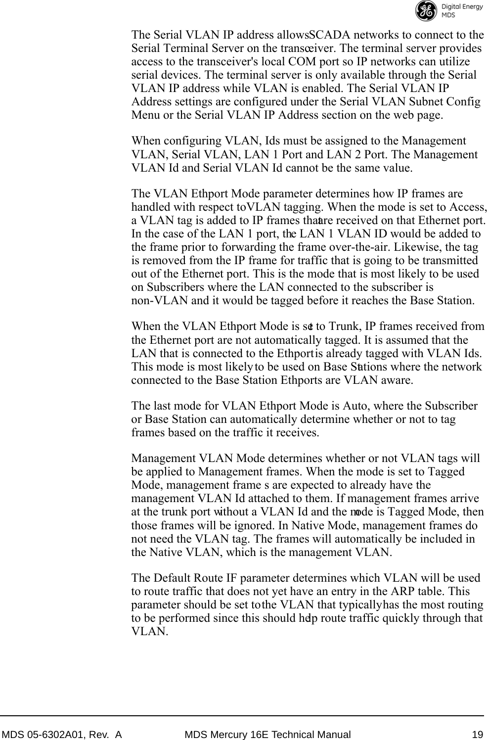 MDS 05-6302A01, Rev.  A MDS Mercury 16E Technical Manual 19The Serial VLAN IP address allows SCADA networks to connect to the Serial Terminal Server on the transceiver. The terminal server provides access to the transceiver&apos;s local COM port so IP networks can utilize serial devices. The terminal server is only available through the Serial VLAN IP address while VLAN is enabled. The Serial VLAN IP Address settings are configured under the Serial VLAN Subnet Config Menu or the Serial VLAN IP Address section on the web page.When configuring VLAN, Ids must be assigned to the Management VLAN, Serial VLAN, LAN 1 Port and LAN 2 Port. The Management VLAN Id and Serial VLAN Id cannot be the same value.The VLAN Ethport Mode parameter determines how IP frames are handled with respect to VLAN tagging. When the mode is set to Access, a VLAN tag is added to IP frames that are received on that Ethernet port. In the case of the LAN 1 port, the LAN 1 VLAN ID would be added to the frame prior to forwarding the frame over-the-air. Likewise, the tag is removed from the IP frame for traffic that is going to be transmitted out of the Ethernet port. This is the mode that is most likely to be used on Subscribers where the LAN connected to the subscriber is non-VLAN and it would be tagged before it reaches the Base Station. When the VLAN Ethport Mode is set to Trunk, IP frames received from the Ethernet port are not automatically tagged. It is assumed that the LAN that is connected to the Ethport is already tagged with VLAN Ids. This mode is most likely to be used on Base Stations where the network connected to the Base Station Ethports are VLAN aware.The last mode for VLAN Ethport Mode is Auto, where the Subscriber or Base Station can automatically determine whether or not to tag frames based on the traffic it receives.Management VLAN Mode determines whether or not VLAN tags will be applied to Management frames. When the mode is set to Tagged Mode, management frame s are expected to already have the management VLAN Id attached to them. If management frames arrive at the trunk port without a VLAN Id and the mode is Tagged Mode, then those frames will be ignored. In Native Mode, management frames do not need the VLAN tag. The frames will automatically be included in the Native VLAN, which is the management VLAN.The Default Route IF parameter determines which VLAN will be used to route traffic that does not yet have an entry in the ARP table. This parameter should be set to the VLAN that typically has the most routing to be performed since this should help route traffic quickly through that VLAN.