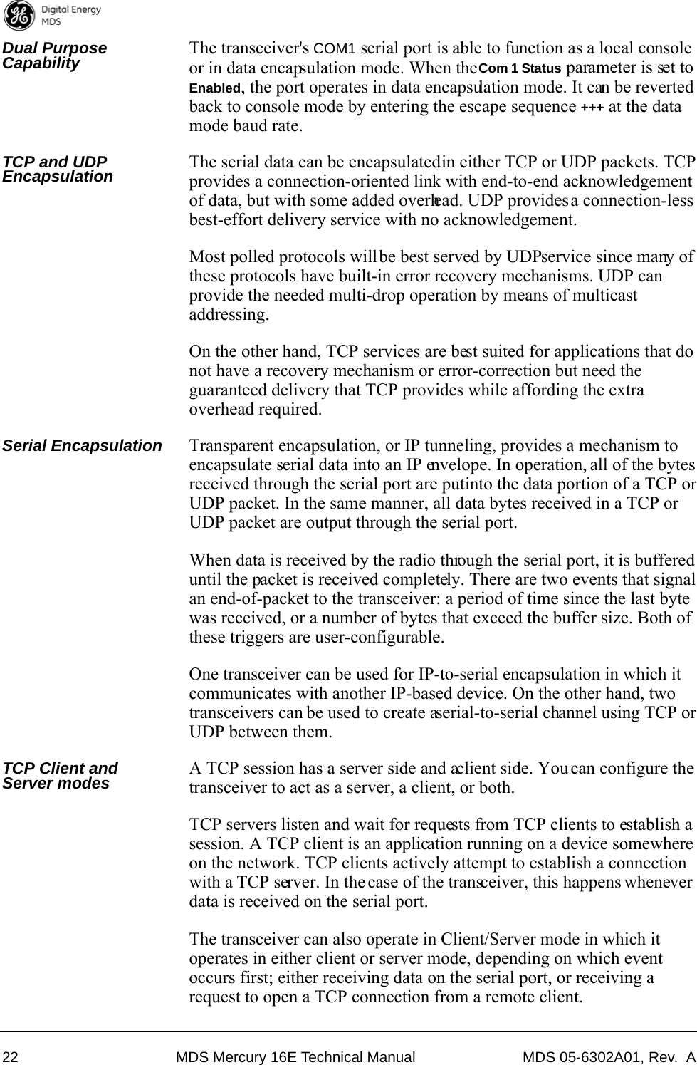 22 MDS Mercury 16E Technical Manual MDS 05-6302A01, Rev.  ADual Purpose Capability The transceiver&apos;s COM1 serial port is able to function as a local console or in data encapsulation mode. When the Com 1 Status parameter is set to Enabled, the port operates in data encapsulation mode. It can be reverted back to console mode by entering the escape sequence +++ at the data mode baud rate.TCP and UDP Encapsulation The serial data can be encapsulated in either TCP or UDP packets. TCP provides a connection-oriented link with end-to-end acknowledgement of data, but with some added overhead. UDP provides a connection-less best-effort delivery service with no acknowledgement.Most polled protocols will be best served by UDP service since many of these protocols have built-in error recovery mechanisms. UDP can provide the needed multi-drop operation by means of multicast addressing.On the other hand, TCP services are best suited for applications that do not have a recovery mechanism or error-correction but need the guaranteed delivery that TCP provides while affording the extra overhead required.Serial Encapsulation Transparent encapsulation, or IP tunneling, provides a mechanism to encapsulate serial data into an IP envelope. In operation, all of the bytes received through the serial port are put into the data portion of a TCP or UDP packet. In the same manner, all data bytes received in a TCP or UDP packet are output through the serial port.When data is received by the radio through the serial port, it is buffered until the packet is received completely. There are two events that signal an end-of-packet to the transceiver: a period of time since the last byte was received, or a number of bytes that exceed the buffer size. Both of these triggers are user-configurable.One transceiver can be used for IP-to-serial encapsulation in which it communicates with another IP-based device. On the other hand, two transceivers can be used to create a serial-to-serial channel using TCP or UDP between them.TCP Client and Server modes A TCP session has a server side and a client side. You can configure the transceiver to act as a server, a client, or both.TCP servers listen and wait for requests from TCP clients to establish a session. A TCP client is an application running on a device somewhere on the network. TCP clients actively attempt to establish a connection with a TCP server. In the case of the transceiver, this happens whenever data is received on the serial port.The transceiver can also operate in Client/Server mode in which it operates in either client or server mode, depending on which event occurs first; either receiving data on the serial port, or receiving a request to open a TCP connection from a remote client.
