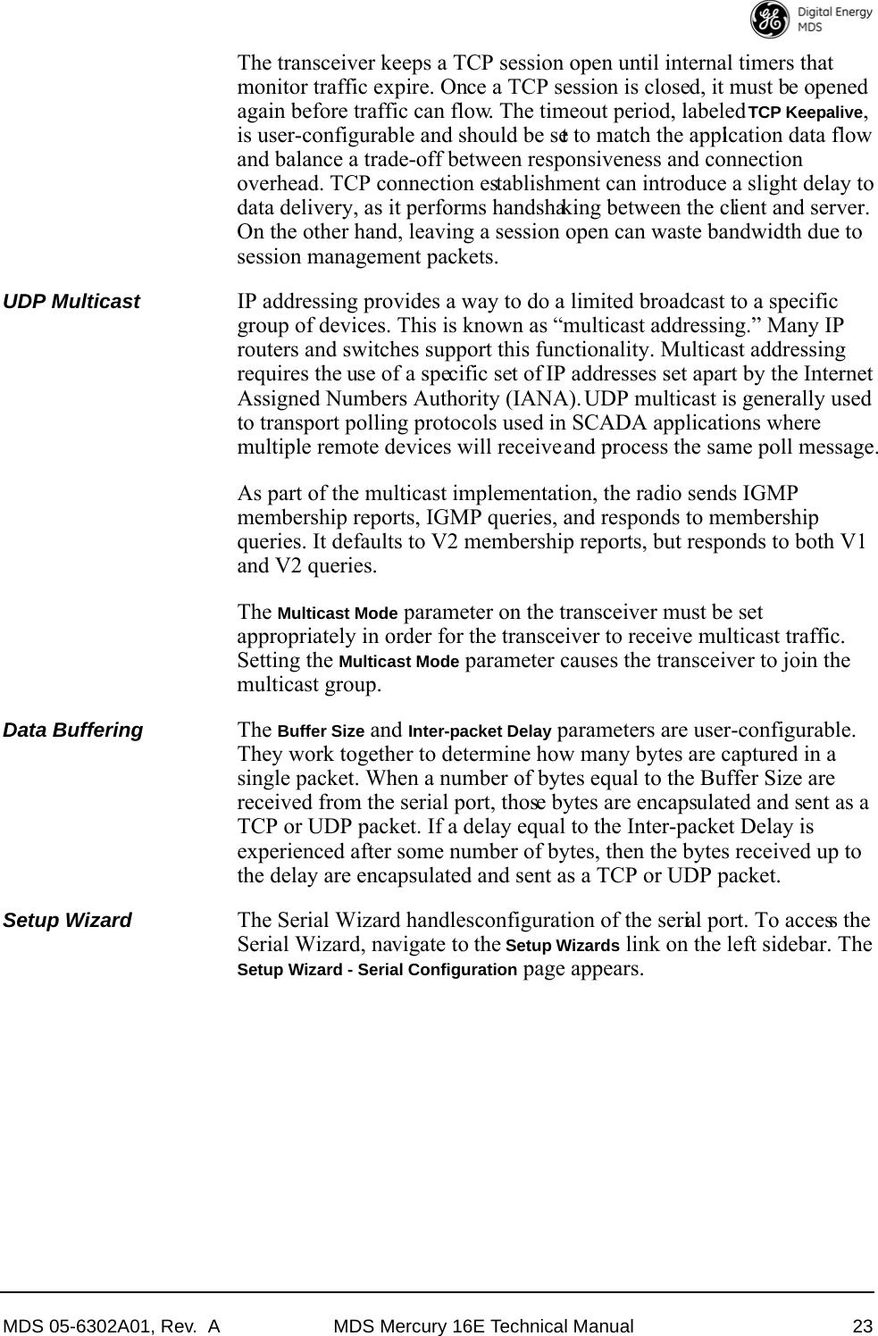 MDS 05-6302A01, Rev.  A MDS Mercury 16E Technical Manual 23The transceiver keeps a TCP session open until internal timers that monitor traffic expire. Once a TCP session is closed, it must be opened again before traffic can flow. The timeout period, labeled TCP Keepalive, is user-configurable and should be set to match the application data flow and balance a trade-off between responsiveness and connection overhead. TCP connection establishment can introduce a slight delay to data delivery, as it performs handshaking between the client and server. On the other hand, leaving a session open can waste bandwidth due to session management packets.UDP Multicast IP addressing provides a way to do a limited broadcast to a specific group of devices. This is known as “multicast addressing.” Many IP routers and switches support this functionality. Multicast addressing requires the use of a specific set of IP addresses set apart by the Internet Assigned Numbers Authority (IANA). UDP multicast is generally used to transport polling protocols used in SCADA applications where multiple remote devices will receive and process the same poll message.As part of the multicast implementation, the radio sends IGMP membership reports, IGMP queries, and responds to membership queries. It defaults to V2 membership reports, but responds to both V1 and V2 queries.The Multicast Mode parameter on the transceiver must be set appropriately in order for the transceiver to receive multicast traffic. Setting the Multicast Mode parameter causes the transceiver to join the multicast group.Data Buffering The Buffer Size and Inter-packet Delay parameters are user-configurable. They work together to determine how many bytes are captured in a single packet. When a number of bytes equal to the Buffer Size are received from the serial port, those bytes are encapsulated and sent as a TCP or UDP packet. If a delay equal to the Inter-packet Delay is experienced after some number of bytes, then the bytes received up to the delay are encapsulated and sent as a TCP or UDP packet. Setup Wizard The Serial Wizard handles configuration of the serial port. To access the Serial Wizard, navigate to the Setup Wizards link on the left sidebar. The Setup Wizard - Serial Configuration page appears.