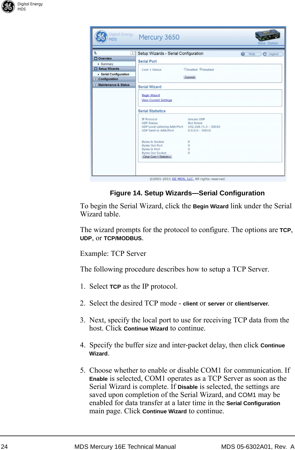 24 MDS Mercury 16E Technical Manual MDS 05-6302A01, Rev.  AInvisible place holderFigure 14. Setup Wizards—Serial ConfigurationTo begin the Serial Wizard, click the Begin Wizard link under the Serial Wizard table.The wizard prompts for the protocol to configure. The options are TCP, UDP, or TCP/MODBUS.Example: TCP ServerThe following procedure describes how to setup a TCP Server.1. Select TCP as the IP protocol. 2. Select the desired TCP mode - client or server or client/server.3. Next, specify the local port to use for receiving TCP data from the host. Click Continue Wizard to continue.4. Specify the buffer size and inter-packet delay, then click Continue Wizard. 5. Choose whether to enable or disable COM1 for communication. If Enable is selected, COM1 operates as a TCP Server as soon as the Serial Wizard is complete. If Disable is selected, the settings are saved upon completion of the Serial Wizard, and COM1 may be enabled for data transfer at a later time in the Serial Configuration main page. Click Continue Wizard to continue.