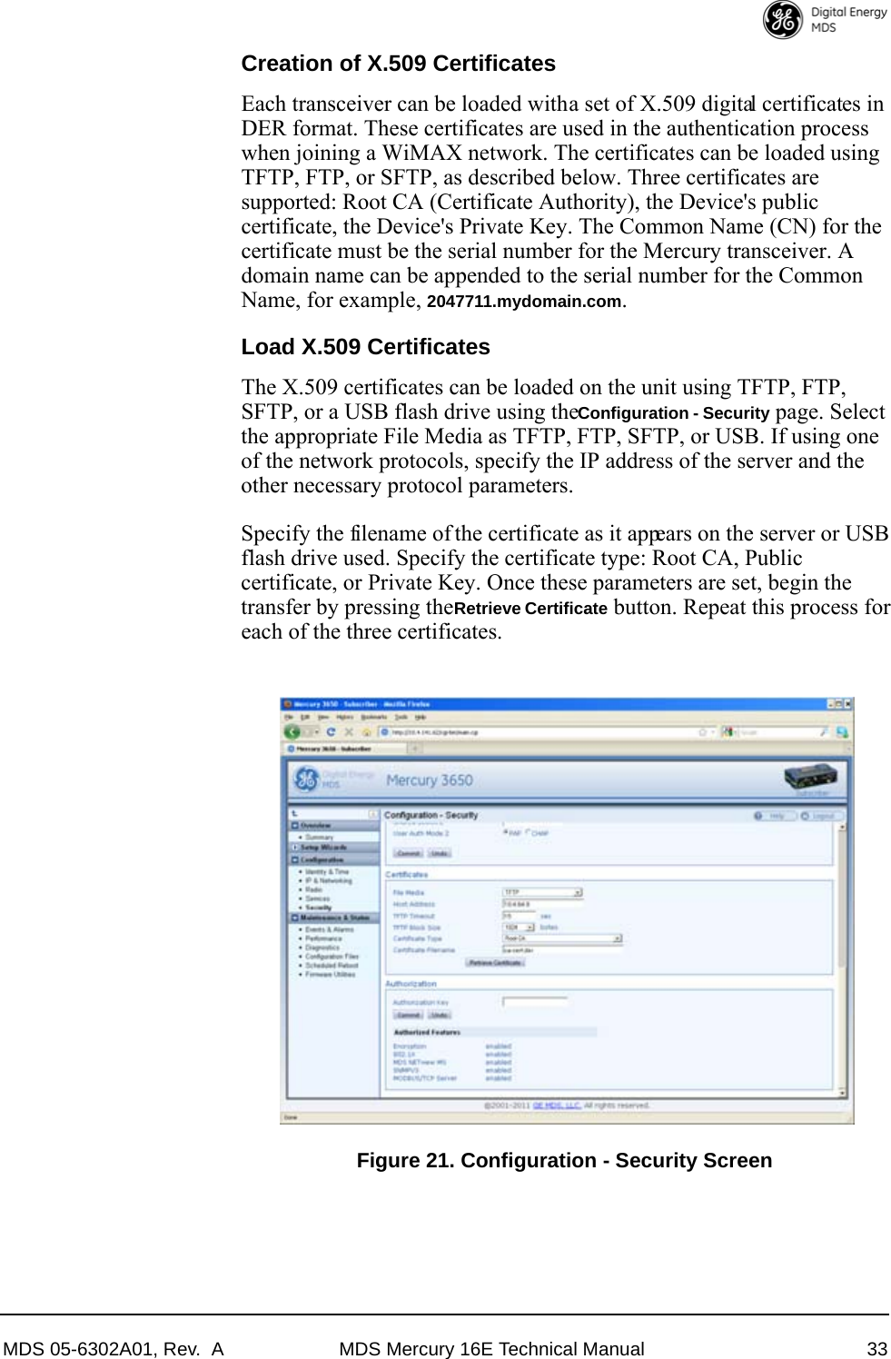 MDS 05-6302A01, Rev.  A MDS Mercury 16E Technical Manual 33Creation of X.509 CertificatesEach transceiver can be loaded with a set of X.509 digital certificates in DER format. These certificates are used in the authentication process when joining a WiMAX network. The certificates can be loaded using TFTP, FTP, or SFTP, as described below. Three certificates are supported: Root CA (Certificate Authority), the Device&apos;s public certificate, the Device&apos;s Private Key. The Common Name (CN) for the certificate must be the serial number for the Mercury transceiver. A domain name can be appended to the serial number for the Common Name, for example, 2047711.mydomain.com.Load X.509 CertificatesThe X.509 certificates can be loaded on the unit using TFTP, FTP, SFTP, or a USB flash drive using the Configuration - Security page. Select the appropriate File Media as TFTP, FTP, SFTP, or USB. If using one of the network protocols, specify the IP address of the server and the other necessary protocol parameters. Specify the filename of the certificate as it appears on the server or USB flash drive used. Specify the certificate type: Root CA, Public certificate, or Private Key. Once these parameters are set, begin the transfer by pressing the Retrieve Certificate button. Repeat this process for each of the three certificates.Invisible place holderFigure 21. Configuration - Security Screen