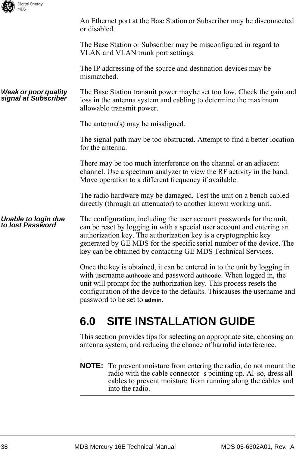 38 MDS Mercury 16E Technical Manual MDS 05-6302A01, Rev.  AAn Ethernet port at the Base Station or Subscriber may be disconnected or disabled.The Base Station or Subscriber may be misconfigured in regard to VLAN and VLAN trunk port settings.The IP addressing of the source and destination devices may be mismatched.Weak or poor quality signal at Subscriber  The Base Station transmit power may be set too low. Check the gain and loss in the antenna system and cabling to determine the maximum allowable transmit power.The antenna(s) may be misaligned.The signal path may be too obstructed. Attempt to find a better location for the antenna.There may be too much interference on the channel or an adjacent channel. Use a spectrum analyzer to view the RF activity in the band. Move operation to a different frequency if available.The radio hardware may be damaged. Test the unit on a bench cabled directly (through an attenuator) to another known working unit.Unable to login due to lost Password The configuration, including the user account passwords for the unit, can be reset by logging in with a special user account and entering an authorization key. The authorization key is a cryptographic key generated by GE MDS for the specific serial number of the device. The key can be obtained by contacting GE MDS Technical Services. Once the key is obtained, it can be entered in to the unit by logging in with username authcode and password authcode. When logged in, the unit will prompt for the authorization key. This process resets the configuration of the device to the defaults. This causes the username and password to be set to admin.6.0 SITE INSTALLATION GUIDEThis section provides tips for selecting an appropriate site, choosing an antenna system, and reducing the chance of harmful interference.NOTE: To prevent moisture from entering the radio, do not mount theradio with the cable connector s pointing up. Al so, dress allcables to prevent moisture from running along the cables andinto the radio.