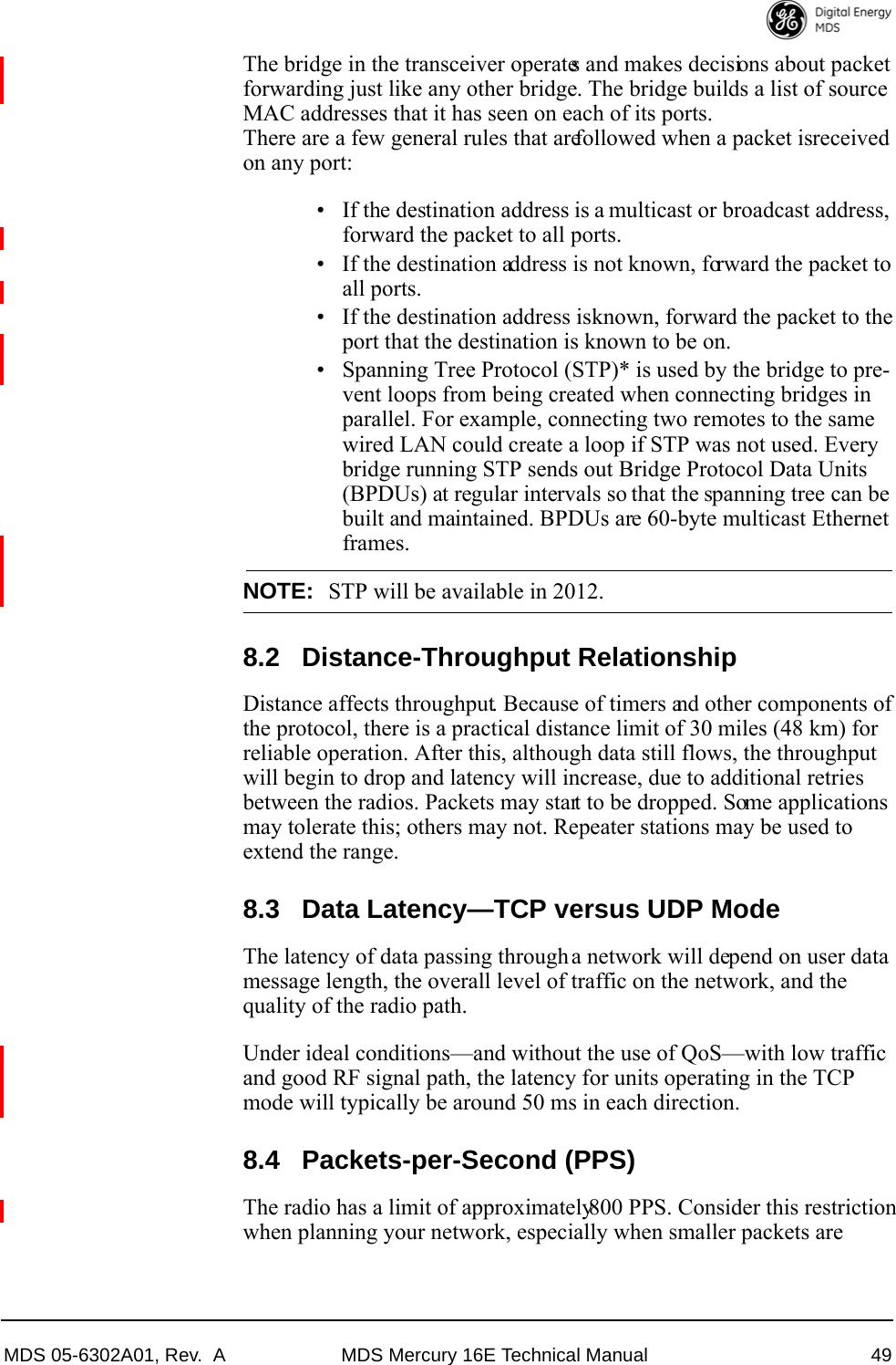 MDS 05-6302A01, Rev.  A MDS Mercury 16E Technical Manual 49The bridge in the transceiver operates and makes decisions about packet forwarding just like any other bridge. The bridge builds a list of source MAC addresses that it has seen on each of its ports. There are a few general rules that are followed when a packet is received on any port:• If the destination address is a multicast or broadcast address, forward the packet to all ports.• If the destination address is not known, forward the packet to all ports. • If the destination address is known, forward the packet to the port that the destination is known to be on.• Spanning Tree Protocol (STP)* is used by the bridge to pre-vent loops from being created when connecting bridges in parallel. For example, connecting two remotes to the same wired LAN could create a loop if STP was not used. Every bridge running STP sends out Bridge Protocol Data Units (BPDUs) at regular intervals so that the spanning tree can be built and maintained. BPDUs are 60-byte multicast Ethernet frames.NOTE: STP will be available in 2012.8.2 Distance-Throughput RelationshipDistance affects throughput. Because of timers and other components of the protocol, there is a practical distance limit of 30 miles (48 km) for reliable operation. After this, although data still flows, the throughput will begin to drop and latency will increase, due to additional retries between the radios. Packets may start to be dropped. Some applications may tolerate this; others may not. Repeater stations may be used to extend the range.8.3 Data Latency—TCP versus UDP ModeThe latency of data passing through a network will depend on user data message length, the overall level of traffic on the network, and the quality of the radio path.Under ideal conditions—and without the use of QoS—with low traffic and good RF signal path, the latency for units operating in the TCP mode will typically be around 50 ms in each direction.8.4 Packets-per-Second (PPS)The radio has a limit of approximately 800 PPS. Consider this restriction when planning your network, especially when smaller packets are 