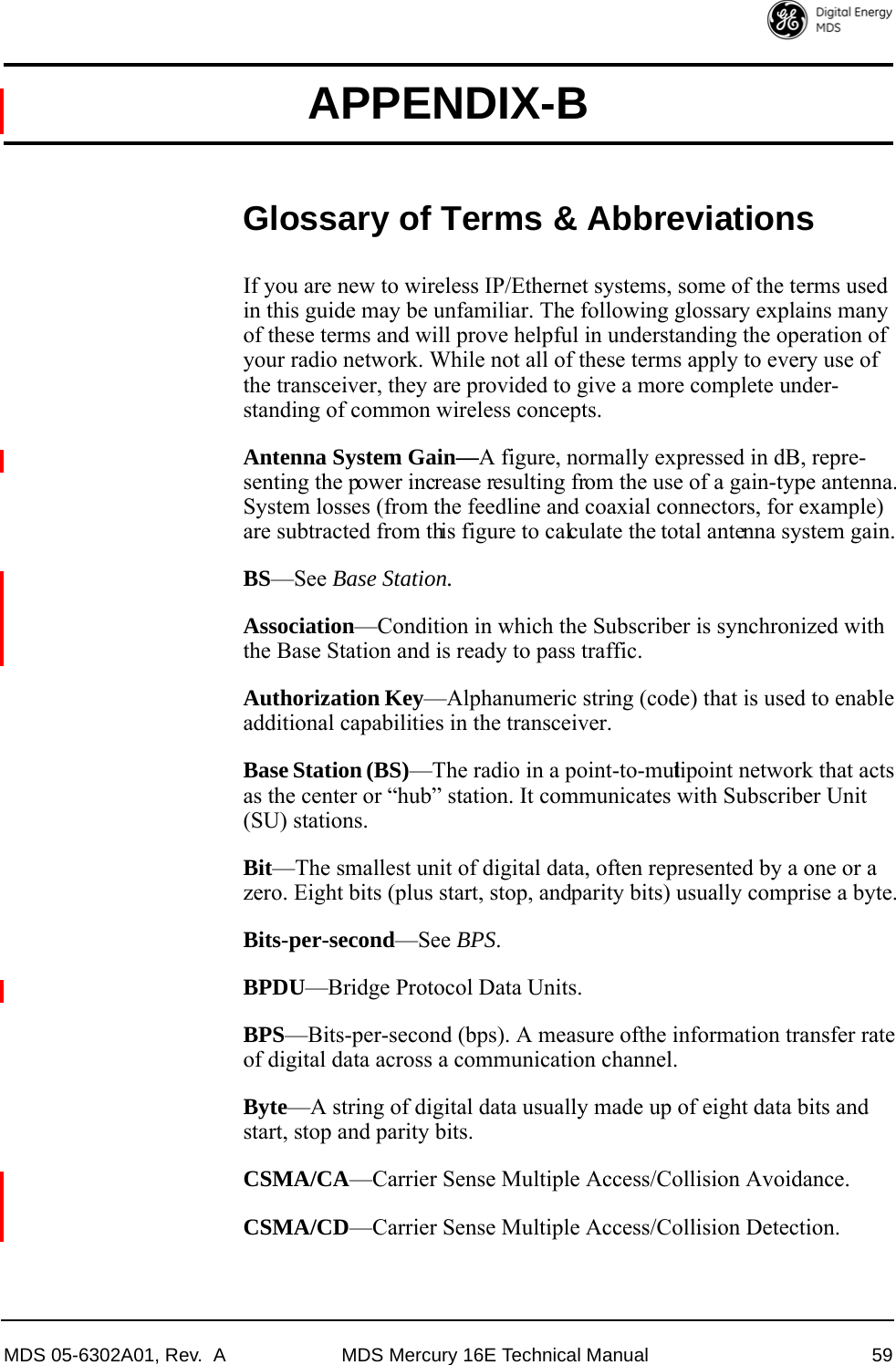 MDS 05-6302A01, Rev.  A MDS Mercury 16E Technical Manual 59APPENDIX-BGlossary of Terms &amp; AbbreviationsIf you are new to wireless IP/Ethernet systems, some of the terms used in this guide may be unfamiliar. The following glossary explains many of these terms and will prove helpful in understanding the operation of your radio network. While not all of these terms apply to every use of the transceiver, they are provided to give a more complete under-standing of common wireless concepts.Antenna System Gain—A figure, normally expressed in dB, repre-senting the power increase resulting from the use of a gain-type antenna. System losses (from the feedline and coaxial connectors, for example) are subtracted from this figure to calculate the total antenna system gain.BS—See Base Station.Association—Condition in which the Subscriber is synchronized with the Base Station and is ready to pass traffic.Authorization Key—Alphanumeric string (code) that is used to enable additional capabilities in the transceiver.Base Station (BS)—The radio in a point-to-multipoint network that acts as the center or “hub” station. It communicates with Subscriber Unit (SU) stations.Bit—The smallest unit of digital data, often represented by a one or a zero. Eight bits (plus start, stop, and parity bits) usually comprise a byte.Bits-per-second—See BPS.BPDU—Bridge Protocol Data Units.BPS—Bits-per-second (bps). A measure of the information transfer rate of digital data across a communication channel.Byte—A string of digital data usually made up of eight data bits and start, stop and parity bits.CSMA/CA—Carrier Sense Multiple Access/Collision Avoidance.CSMA/CD—Carrier Sense Multiple Access/Collision Detection.