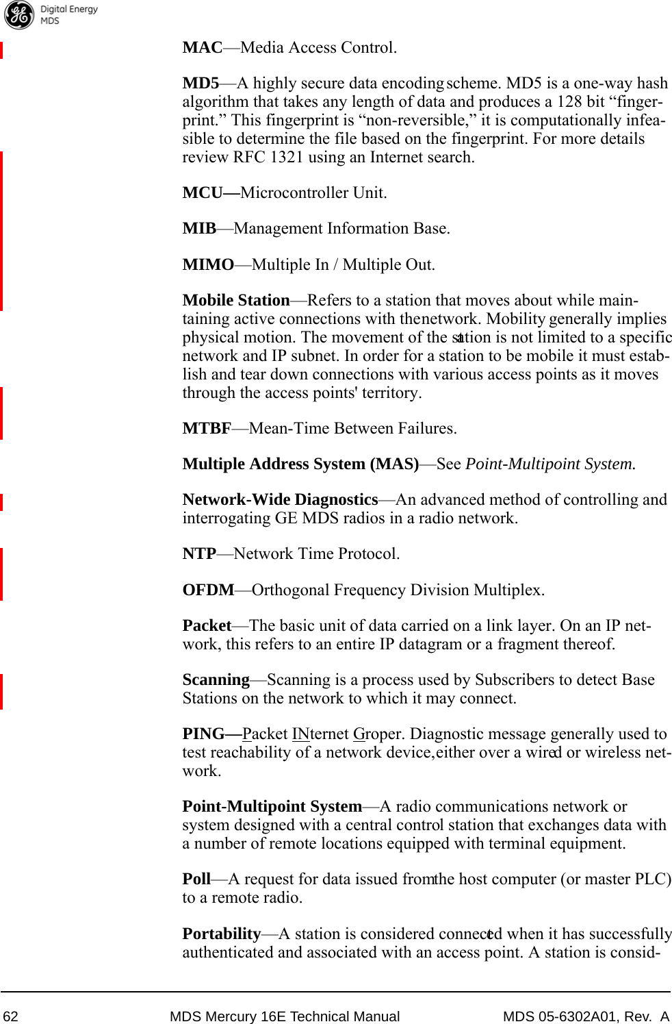 62 MDS Mercury 16E Technical Manual MDS 05-6302A01, Rev.  AMAC—Media Access Control.MD5—A highly secure data encoding scheme. MD5 is a one-way hash algorithm that takes any length of data and produces a 128 bit “finger-print.” This fingerprint is “non-reversible,” it is computationally infea-sible to determine the file based on the fingerprint. For more details review RFC 1321 using an Internet search.MCU—Microcontroller Unit.MIB—Management Information Base.MIMO—Multiple In / Multiple Out.Mobile Station—Refers to a station that moves about while main-taining active connections with the network. Mobility generally implies physical motion. The movement of the station is not limited to a specific network and IP subnet. In order for a station to be mobile it must estab-lish and tear down connections with various access points as it moves through the access points&apos; territory.MTBF—Mean-Time Between Failures.Multiple Address System (MAS)—See Point-Multipoint System.Network-Wide Diagnostics—An advanced method of controlling and interrogating GE MDS radios in a radio network.NTP—Network Time Protocol.OFDM—Orthogonal Frequency Division Multiplex.Packet—The basic unit of data carried on a link layer. On an IP net-work, this refers to an entire IP datagram or a fragment thereof.Scanning—Scanning is a process used by Subscribers to detect Base Stations on the network to which it may connect.PING—Packet INternet Groper. Diagnostic message generally used to test reachability of a network device, either over a wired or wireless net-work.Point-Multipoint System—A radio communications network or system designed with a central control station that exchanges data with a number of remote locations equipped with terminal equipment.Poll—A request for data issued from the host computer (or master PLC) to a remote radio.Portability—A station is considered connected when it has successfully authenticated and associated with an access point. A station is consid-