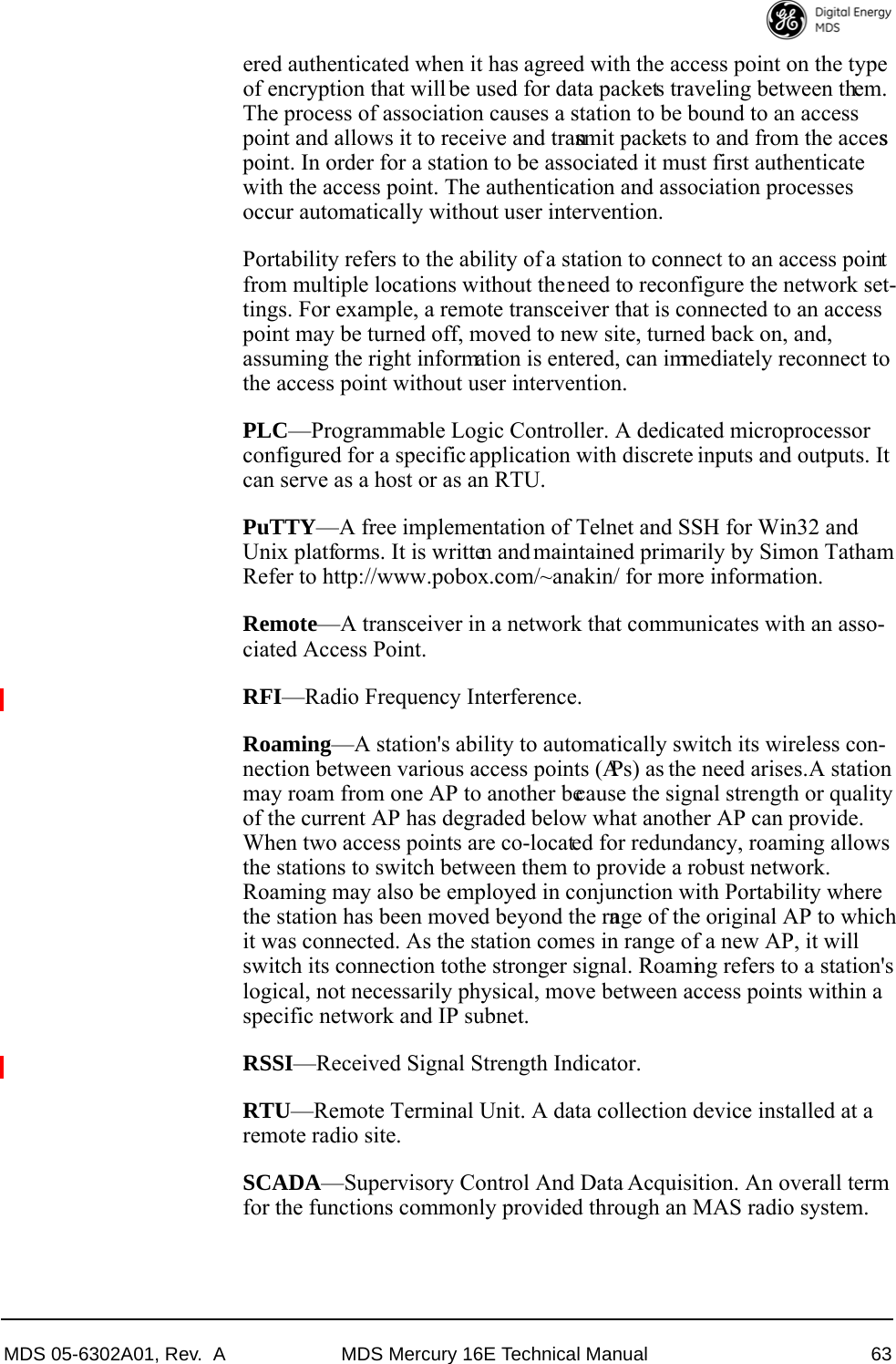 MDS 05-6302A01, Rev.  A MDS Mercury 16E Technical Manual 63ered authenticated when it has agreed with the access point on the type of encryption that will be used for data packets traveling between them. The process of association causes a station to be bound to an access point and allows it to receive and transmit packets to and from the access point. In order for a station to be associated it must first authenticate with the access point. The authentication and association processes occur automatically without user intervention.Portability refers to the ability of a station to connect to an access point from multiple locations without the need to reconfigure the network set-tings. For example, a remote transceiver that is connected to an access point may be turned off, moved to new site, turned back on, and, assuming the right information is entered, can immediately reconnect to the access point without user intervention.PLC—Programmable Logic Controller. A dedicated microprocessor configured for a specific application with discrete inputs and outputs. It can serve as a host or as an RTU.PuTTY—A free implementation of Telnet and SSH for Win32 and Unix platforms. It is written and maintained primarily by Simon Tatham Refer to http://www.pobox.com/~anakin/ for more information.Remote—A transceiver in a network that communicates with an asso-ciated Access Point.RFI—Radio Frequency Interference.Roaming—A station&apos;s ability to automatically switch its wireless con-nection between various access points (APs) as the need arises. A station may roam from one AP to another because the signal strength or quality of the current AP has degraded below what another AP can provide. When two access points are co-located for redundancy, roaming allows the stations to switch between them to provide a robust network. Roaming may also be employed in conjunction with Portability where the station has been moved beyond the range of the original AP to which it was connected. As the station comes in range of a new AP, it will switch its connection to the stronger signal. Roaming refers to a station&apos;s logical, not necessarily physical, move between access points within a specific network and IP subnet.RSSI—Received Signal Strength Indicator.RTU—Remote Terminal Unit. A data collection device installed at a remote radio site.SCADA—Supervisory Control And Data Acquisition. An overall term for the functions commonly provided through an MAS radio system.